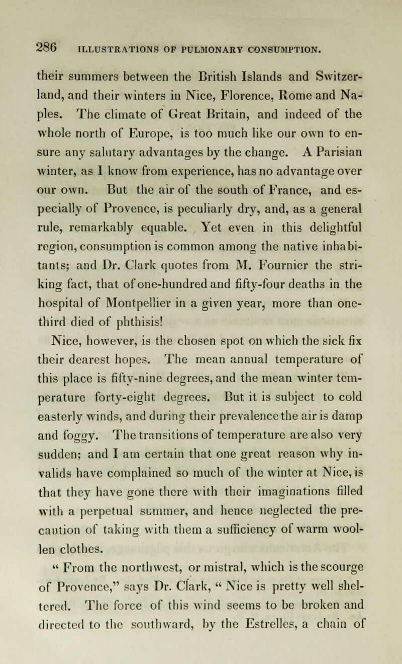 their summers between the British Islands and Switzer- land, and their winters in Nice, Florence, Rome and Na- ples. The climate of Great Britain, and indeed of the whole north of Europe, is too much like our own to en- sure any salutary advantages by the change. A Parisian winter, as 1 know from experience, has no advantage over our own. But the air of the south of France, and es- pecially of Provence, is peculiarly dry, and, as a general rule, remarkably equable. Yet even in this delightful region, consumption is common among the native inhabi- tants; and Dr. Clark quotes from M. Fournier the stri- king fact, that of one-hundred and fifty-four deaths in the hospital of Montpellier in a given year, more than one- third died of phthisis! Nice, however, is the chosen spot on which the sick fix their dearest hopes. The mean annual temperature of this place is fifty-nine degrees, and the mean winter tem- perature forty-eight degrees. But it is subject to cold easterly winds, and during their prevalence the air is damp and foggy. The transitions of temperature are also very sudden; and I am certain that one great reason why in- valids have complained so much of the winter at Nice, is that they have gone there with their imaginations filled with a perpetual slimmer, and hence neglected the pre- caution of taking with them a sufficiency of warm wool- len clothes.  From the northwest, or mistral, which is the scourge of Provence, says Dr. Clark,  Nice is pretty well shel- tered. The force of this wind seems to be broken and directed to the southward, by the Estrclles, a chain of