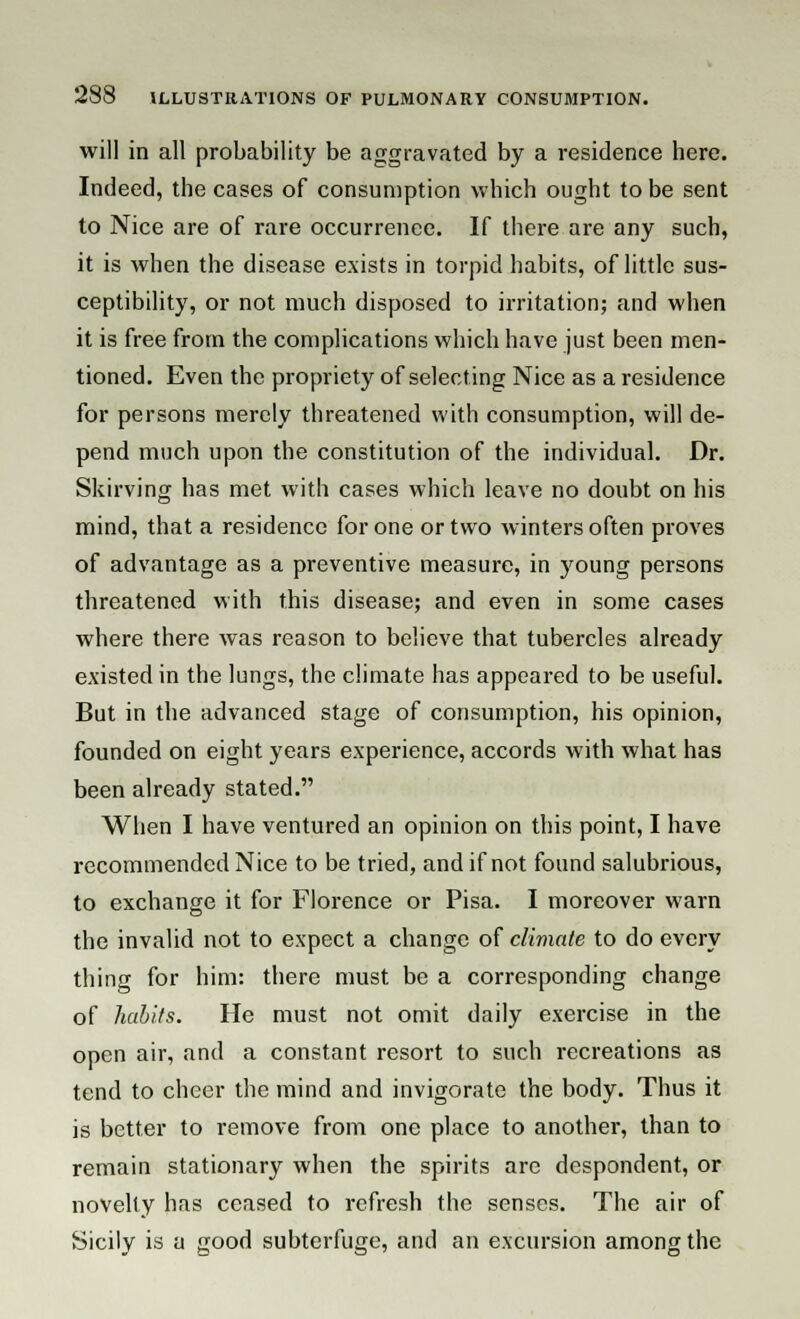 will in all probability be aggravated by a residence here. Indeed, the cases of consumption which ought to be sent to Nice are of rare occurrence. If there are any such, it is when the disease exists in torpid habits, of little sus- ceptibility, or not much disposed to irritation; and when it is free from the complications which have just been men- tioned. Even the propriety of selecting Nice as a residence for persons merely threatened with consumption, will de- pend much upon the constitution of the individual. Dr. Skirving has met with cases which leave no doubt on his mind, that a residence for one or two winters often proves of advantage as a preventive measure, in young persons threatened with this disease; and even in some cases where there was reason to believe that tubercles already existed in the lungs, the climate has appeared to be useful. But in the advanced stage of consumption, his opinion, founded on eight years experience, accords with what has been already stated. When I have ventured an opinion on this point, I have recommended Nice to be tried, and if not found salubrious, to exchange it for Florence or Pisa. I moreover warn the invalid not to expect a change of climate to do every thing for him: there must be a corresponding change of habits. He must not omit daily exercise in the open air, and a constant resort to such recreations as tend to cheer the mind and invigorate the body. Thus it is better to remove from one place to another, than to remain stationary when the spirits are despondent, or novelty has ceased to refresh the senses. The air of Sicily is a good subterfuge, and an excursion among the