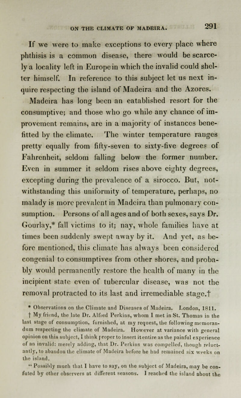 If we were to make exceptions to every place where phthisis is a common disease, there would be scarce- ly a locality left in Europcin which the invalid could shel- ter himself. In reference to this subject let us next in- quire respecting the island of Madeira and the Azores. Madeira has long been an eatablished resort for the consumptive; and those who go while any chance of im- provement remains, are in a majority of instances bene- fitted by the climate. The winter temperature ranges pretty equally from fifty-seven to sixty-five degrees of Fahrenheit, seldom falling below the former number. Even in summer it seldom rises above eighty degrees, excepting during the prevalence of a sirocco. But, not- withstanding this uniformity of temperature, perhaps, no malady is more prevalent in Madeira than pulmonary con- sumption. Persons of all ages and of both sexes, says Dr. Gourlay,* fall victims to it; nay, whole families have at times been suddenly swept away by it. And yet, as be- fore mentioned, this climate has always been considered congenial to consumptives from other shores, and proba- bly would permanently restore the health of many in the incipient state even of tubercular disease, was not the removal protracted to its last and irremediable stage.t * Observations on the Climate and Diseases of Madeira. London, 1811. | My fri«nd, the late Dr. Alfied Perkins, whom I met in St. Thomas in the last stage of consumption, furnished, at my request, the following memoran- dum respecting the climate of Madeira. However at variance with general opinion on this subject, I think proper to insert itentireas the painful experience of an invalid: merely adding, that Dr. Perkins was compelled, though reluct- antly, to abandon the climate of Madeira before he had remained six weeks on the island.  Possibly much that I have to say, on the subject of Madeira, may be con- futed by other observers at different seasons. I reached the island about the