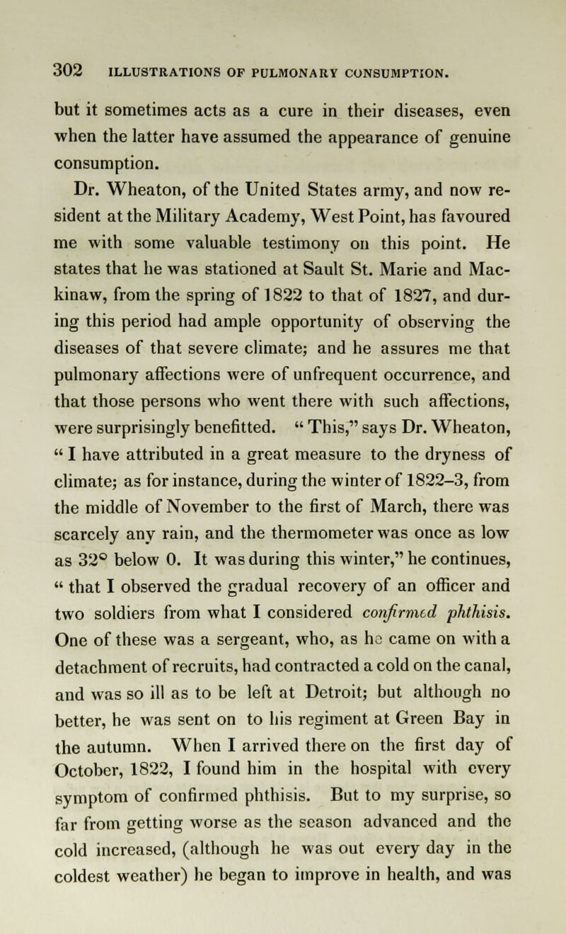 but it sometimes acts as a cure in their diseases, even when the latter have assumed the appearance of genuine consumption. Dr. Wheaton, of the United States army, and now re- sident at the Military Academy, West Point, has favoured me with some valuable testimony on this point. He states that he was stationed at Sault St. Marie and Mac- kinaw, from the spring of 1822 to that of 1827, and dur- ing this period had ample opportunity of observing the diseases of that severe climate; and he assures me that pulmonary affections were of unfrequent occurrence, and that those persons who went there with such affections, were surprisingly benefitted.  This, says Dr. Wheaton,  I have attributed in a great measure to the dryness of climate; as for instance, during the winter of 1822-3, from the middle of November to the first of March, there was scarcely any rain, and the thermometer was once as low as 32° below 0. It was during this winter, he continues,  that I observed the gradual recovery of an officer and two soldiers from what I considered confirmed phthisis. One of these was a sergeant, who, as ha came on with a detachment of recruits, had contracted a cold on the canal, and was so ill as to be left at Detroit; but although no better, he was sent on to his regiment at Green Bay in the autumn. When I arrived there on the first day of October, 1822, I found him in the hospital with every symptom of confirmed phthisis. But to my surprise, so far from getting worse as the season advanced and the cold increased, (although he was out every day in the coldest weather) he began to improve in health, and was