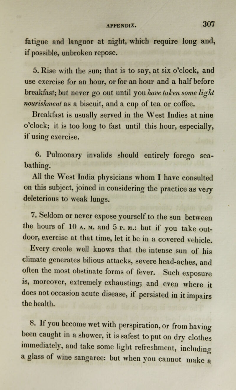 fatigue and languor at night, which require long and, if possible, unbroken repose. 5. Rise with the sun; that is to say, at six o'clock, and use exercise for an hour, or for an hour and a half before breakfast; but never go out until you have taken some light nourishment as a biscuit, and a cup of tea or coffee. Breakfast is usually served in the West Indies at nine o'clock; it is too long to fast until this hour, especially, if using exercise. 6. Pulmonary invalids should entirely forego sea- bathing. All the West India physicians whom I have consulted on this subject, joined in considering the practice as very deleterious to weak lungs. to1 7. Seldom or never expose yourself to the sun between the hours of 10 a. m. and 5 p. m.: but if you take out- door, exercise at that time, let it be in a covered vehicle. Every crcole well knows that the intense sun of his climate generates bilious attacks, severe head-aches, and often the most obstinate forms of fever. Such exposure is, moreover, extremely exhausting; and even where it does not occasion acute disease, if persisted in it impairs the health. 8. If you become wet with perspiration, or from having been caught in a shower, it is safest to put on dry clothes immediately, and take some light refreshment, including a glass of wine sangaree: but when you cannot make a