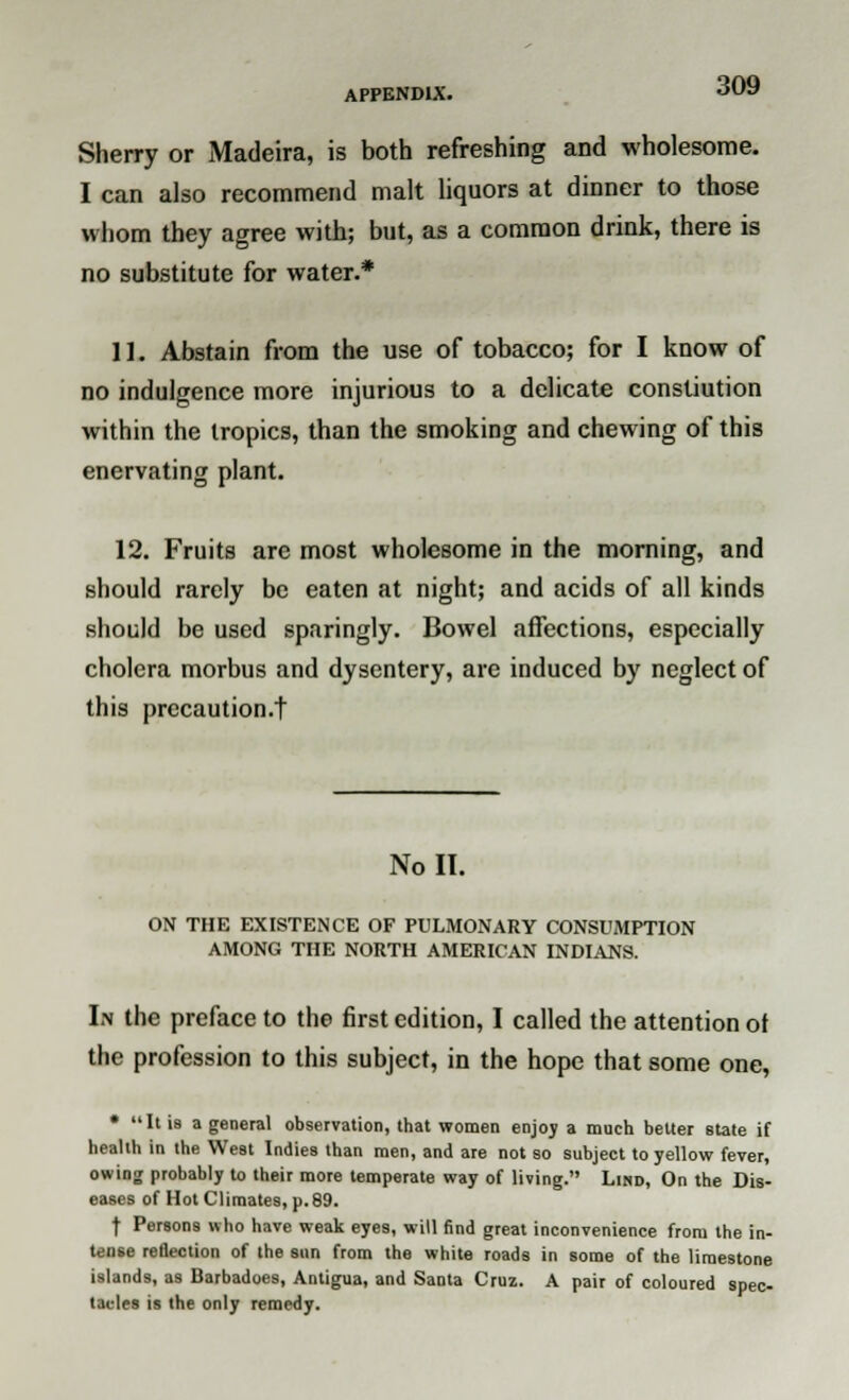 Sherry or Madeira, is both refreshing and wholesome. I can also recommend malt liquors at dinner to those whom they agree with; but, as a common drink, there is no substitute for water.* 11. Abstain from the use of tobacco; for I know of no indulgence more injurious to a delicate constiution within the tropics, than the smoking and chewing of this enervating plant. 12. Fruits are most wholesome in the morning, and should rarely be eaten at night; and acids of all kinds should be used sparingly. Bowel affections, especially cholera morbus and dysentery, are induced by neglect of this precaution/! Noll. ON THE EXISTENCE OF PULMONARY CONSUMPTION AMONG THE NORTH AMERICAN INDIANS. In the preface to the first edition, I called the attention ot the profession to this subject, in the hope that some one, • It is a general observation, that women enjoy a much belter state if health in the West Indies than men, and are not so subject to yellow fever, owing probably to their more temperate way of living. Lind, On the Dis- eases of Hot Climates, p.89. | Persons who have weak eyes, will find great inconvenience from the in- tense reflection of the sun from the white roads in some of the limestone islands, as Barbadoes, Antigua, and Santa Cruz. A pair of coloured spec- tacles is the only remedy.