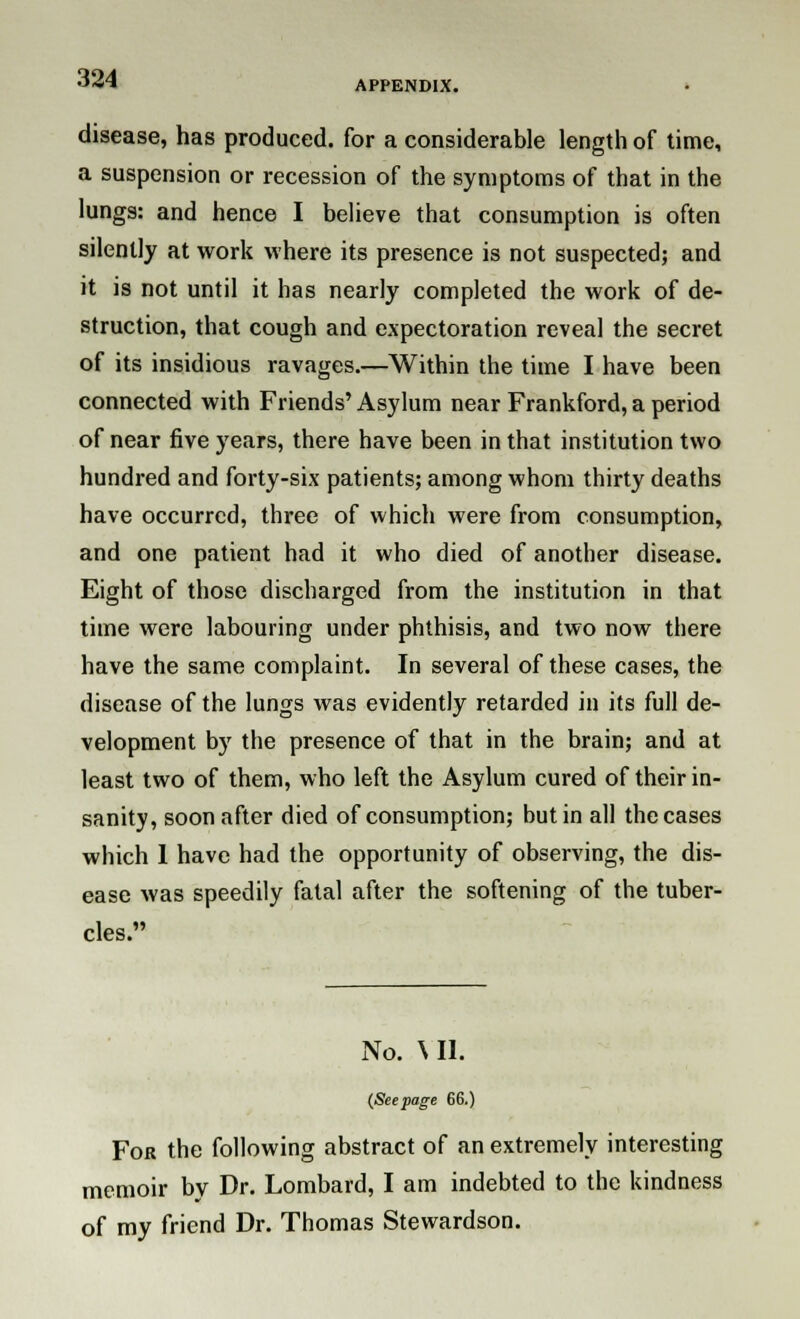 APPENDIX. disease, has produced, for a considerable length of time, a suspension or recession of the symptoms of that in the lungs: and hence I believe that consumption is often silently at work where its presence is not suspected; and it is not until it has nearly completed the work of de- struction, that cough and expectoration reveal the secret of its insidious ravages.—Within the time I have been connected with Friends' Asylum near Frankford, a period of near five years, there have been in that institution two hundred and forty-six patients; among whom thirty deaths have occurred, three of which were from consumption, and one patient had it who died of another disease. Eight of those discharged from the institution in that time were labouring under phthisis, and two now there have the same complaint. In several of these cases, the disease of the lungs was evidently retarded in its full de- velopment by the presence of that in the brain; and at least two of them, who left the Asylum cured of their in- sanity, soon after died of consumption; but in all the cases which 1 have had the opportunity of observing, the dis- ease was speedily fatal after the softening of the tuber- cles. No. \ II. (Seepage 66.) For the following abstract of an extremely interesting memoir by Dr. Lombard, I am indebted to the kindness of my friend Dr. Thomas Stewardson.