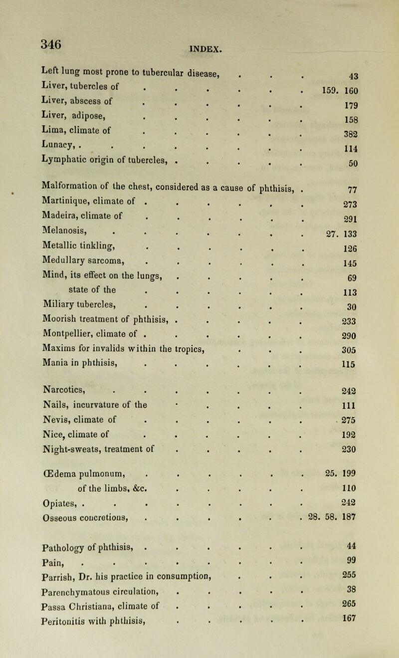 INDEX. Left lung most prone to tubercular disease, Liver, tubercles of Liver, abscess of Liver, adipose, Lima, climate of Lunacy, . Lymphatic origin of tubercles, Malformation of the chest, considered as Martinique, climate of . Madeira, climate of Melanosis, Metallic tinkling, Medullary sarcoma, Mind, its effect on the lungs, state of the Miliary tubercles, Moorish treatment of phthisis, . Montpellier, climate of . Maxims for invalids within the tropics, Mania in phthisis, Narcotics, Nails, incurvature of the Nevis, climate of Nice, climate of Night-sweats, treatment of (Edema pulmonum, of the limbs, &c. Opiates, .... Osseous concretions, Pathology of phthisis, . Pain, .... Parrish, Dr. his practice in consumption Parenchymatous circulation, Passa Christiana, climate of Peritonitis with phthisis, a cause of phthisis, 43 159. 160 179 158 382 114 50 77 273 291 27. 133 12G 145 69 113 30 233 290 305 115 242 111 ■ 275 192 230 25. 199 110 242 28. 58. 187 44 99 255 38 265 167