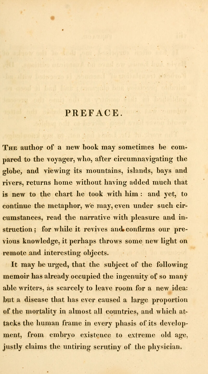 PREFACE. The author of a new book may sometimes be com- pared to the voyager, who, after circumnavigating the globe, and viewing its mountains, islands, bays and rivers, returns home without having added much that is new to the chart he took with him : and yet, to continue the metaphor, we may, even under such cir- cumstances, read the narrative with pleasure and in- struction ; for while it revives and confirms our pre- vious knowledge, it perhaps throws some new light on remote and interesting objects. It may be urged, that the subject of the following memoir has already occupied the ingenuity of so many able writers, as scarcely to leave room for a new idea: but a disease that has ever caused a large proportion of the mortality in almost all countries, and which at- tacks the human frame in every phasis of its develop- ment, from embryo existence to extreme old age, justly claims the untiring scrutiny of the physician.