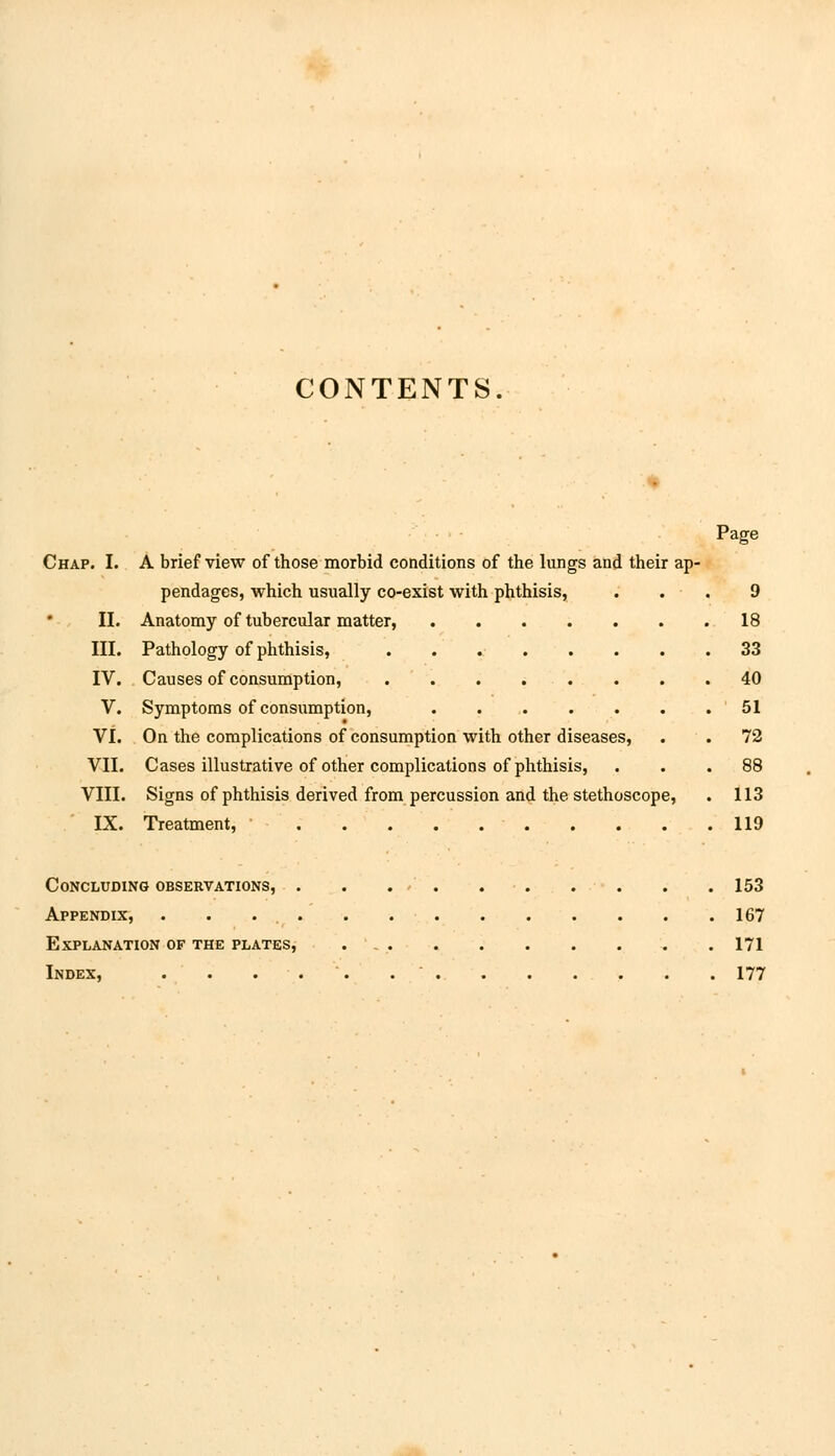 CONTENTS. Page Chap. I. A brief view of those morbid conditions of the lungs and their ap- pendages, which usually co-exist with phthisis, ... 9 II. Anatomy of tubercular matter, 18 III. Pathology of phthisis, 33 IV. Causes of consumption, 40 V. Symptoms of consumption, 51 VI. On the complications of consumption with other diseases, . . 72 VII. Cases illustrative of other complications of phthisis, ... 88 VIII. Signs of phthisis derived from percussion and the stethoscope, . 113 IX. Treatment, 119 Concluding observations, . . ../ . 153 Appendix, 167 Explanation of the plates, 171 Index, . . . . . 177