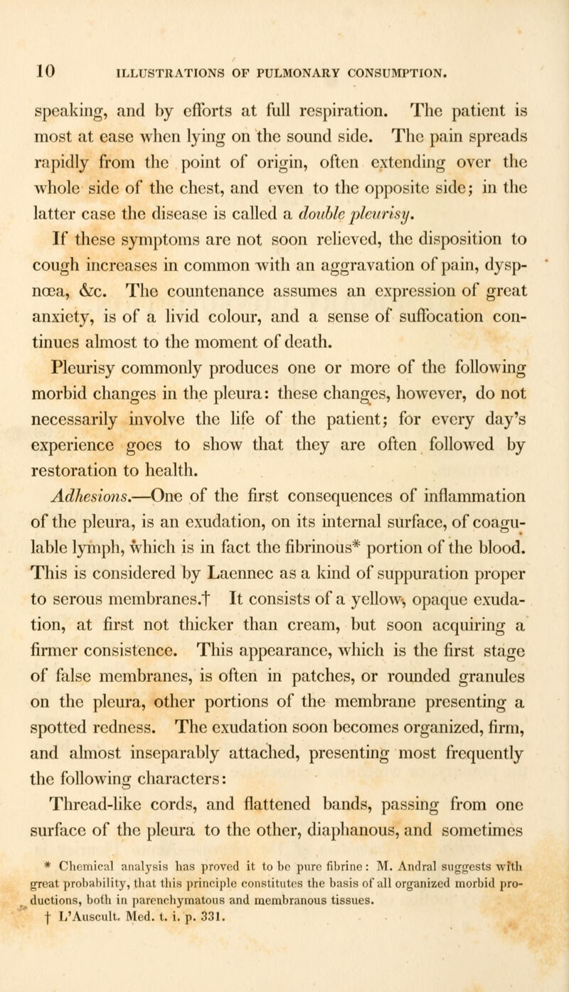 speaking, and by efforts at full respiration. The patient is most at ease when lying on the sound side. The pain spreads rapidly from the point of origin, often extending over the whole side of the chest, and even to the opposite side; in the latter case the disease is called a double pleurisy. If these symptoms are not soon relieved, the disposition to cough increases in common with an aggravation of pain, dysp- noea, &c. The countenance assumes an expression of great anxiety, is of a livid colour, and a sense of suffocation con- tinues almost to the moment of death. Pleurisy commonly produces one or more of the following morbid changes in the pleura: these changes, however, do not necessarily involve the life of the patient; for every day's experience goes to show that they are often followed by restoration to health. Adhesions.—One of the first consequences of inflammation of the pleura, is an exudation, on its internal surface, of coagu- lable lymph, which is in fact the fibrinous* portion of the blood. This is considered by Laenncc as a kind of suppuration proper to serous membrancs.t It consists of a yellow, opaque exuda- tion, at first not thicker than cream, but soon acquiring a firmer consistence. This appearance, which is the first stage of false membranes, is often in patches, or rounded granules on the pleura, other portions of the membrane presenting a spotted redness. The exudation soon becomes organized, firm, and almost inseparably attached, presenting most frequently the following characters: Thread-like cords, and flattened bands, passing from one surface of the pleura to the other, diaphanous, and sometimes * Chemical analysis has proved it to he pure fibrine: M. Andral suggests with great probability, that this principle constitutes the basis of all organized morbid pro- ductions, both in parenchymatous and membranous tissues.