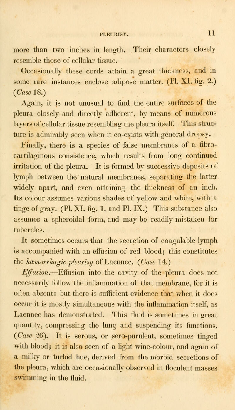 PLEURISY. more than two inches in length. Their characters closely resemble those of cellular tissue. Occasionally these cords attain a great thickness, and in some rare instances enclose adipose matter. (PI. XI. fig. 2.) {Case 18.) Again, it is not unusual to find the entire surfaces of the pleura closely and directly adherent, by means of numerous layers of cellular tissue resembling the pleura itself. This struc- ture is admirably seen when it co-exists with general dropsy. Finally, there is a species of false membranes of a fibro- cartilaginous consistence, which results from long continued irritation of the pleura. It is formed by successive deposits of lymph between the natural membranes, separating the latter widely apart, and even attaining the thickness of an inch. Its colour assumes various shades of yellow and white, with a tinge of gray. (PI. XI. fig. 1. and PI. IX.) This substance also assumes a spheroidal form, and may be readily mistaken for tubercles. It sometimes occurs that the secretion of coagulable lymph is accompanied with an effusion of red blood; this constitutes the hemorrhagic pleurisy of Laennec. {Case 14.) Effusion.—Effusion into the cavity of the pleura does not necessarily follow the inflammation of that membrane, for it is often absent: but there is sufficient evidence that when it does occur it is mostly simultaneous with the inflammation itself, as Laennec has demonstrated. This fluid is sometimes in great quantity, compressing the lung and suspending its functions. {Case 26). It is serous, or sero-purulent, sometimes tinged with blood; it is also seen of a light wine-colour, and again of a milky or turbid hue, derived from the morbid secretions of the pleura, which are occasionally observed in floculent masses swimming in the fluid.