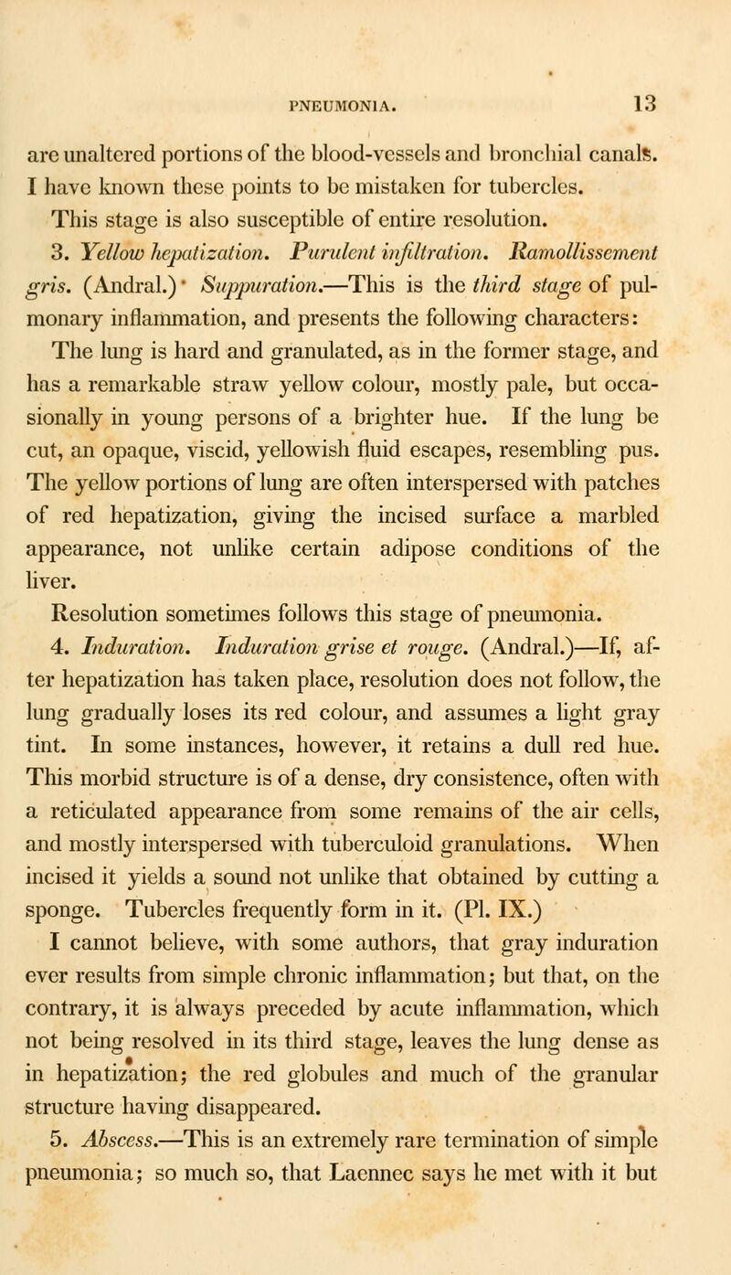 are unaltered portions of the blood-vessels and bronchial canals. I have known these points to be mistaken for tubercles. This stage is also susceptible of entire resolution. 3. Yellow hepatization. Purulent infiltration. Ramollissement gris. (Andral.) * Suppuration.—This is the third stage of pul- monary inflammation, and presents the following characters: The lung is hard and granulated, as in the former stage, and has a remarkable straw yellow colour, mostly pale, but occa- sionally in young persons of a brighter hue. If the lung be cut, an opaque, viscid, yellowish fluid escapes, resembling pus. The yellow portions of lung are often interspersed with patches of red hepatization, giving the incised surface a marbled appearance, not unlike certain adipose conditions of the liver. Resolution sometimes follows this stage of pneumonia. 4. Induration. Induration grise et rouge. (Andral.)—If, af- ter hepatization has taken place, resolution does not follow, the lung gradually loses its red colour, and assumes a light gray tint. In some instances, however, it retains a dull red hue. This morbid structure is of a dense, dry consistence, often with a reticulated appearance from some remains of the air cells, and mostly interspersed with tuberculoid granulations. When incised it yields a sound not unlike that obtained by cutting a sponge. Tubercles frequently form in it. (PL IX.) I cannot believe, with some authors, that gray induration ever results from simple chronic inflammation; but that, on the contrary, it is always preceded by acute inflammation, which not being resolved in its third stage, leaves the lung dense as in hepatization; the red globules and much of the granular structure having disappeared. 5. Abscess.—This is an extremely rare termination of simple pneumonia; so much so, that Lacnnec says he met with it but