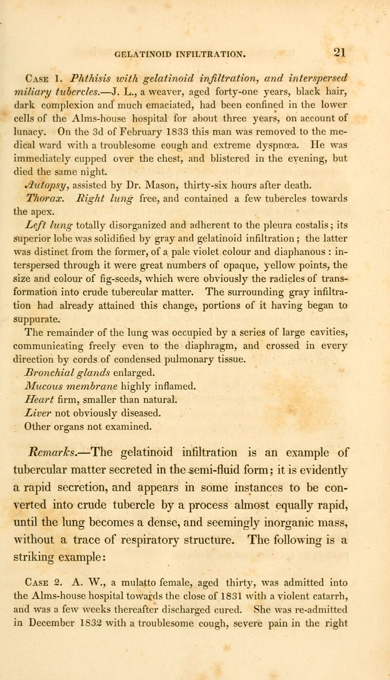 Case 1. Phthisis ivith gelatinoid infiltration, and interspersed miliary tubercles.—J. L., a weaver, aged forty-one years, black hair, dark complexion and much emaciated, had been confined in the lower cells of the Alms-house hospital for about three years, on account of lunacy. On the 3d of February 1833 this man was removed to the me- dical ward with a troublesome cough and extreme dyspnoea. He was immediately cupped over the chest, and blistered in the evening, but died the same night. Jlutopsy, assisted by Dr. Mason, thirty-six hours after death. Thorax. Right lung free, and contained a few tubercles towards the apex. Left lung totally disorganized and adherent to the pleura costalis; its superior lobe was solidified by gray and gelatinoid infiltration ; the latter was distinct from the former, of a pale violet colour and diaphanous : in- terspersed through it were great numbers of opaque, yellow points, the size and colour of fig-seeds, which were obviously the radicles of trans- formation into crude tubercular matter. The surrounding gray infiltra- tion had already attained this change, portions of it having began to suppurate. The remainder of the lung was occupied by a series of large cavities, communicating freely even to the diaphragm, and crossed in every direction by cords of condensed pulmonary tissue. Bronchial glands enlarged. Mucous membrane highly inflamed. Heart firm, smaller than natural. Liver not obviously diseased. Other organs not examined. Remarks.—The gelatinoid infiltration is an example of tubercular matter secreted in the semi-fluid form; it is evidently a rapid secretion, and appears in some instances to be con- verted into crude tubercle by a process almost equally rapid, until the lung becomes a dense, and seemingly inorganic mass, without a trace of respiratory structure. The following is a striking example: Case 2. A. W., a mulatto female, aged thirty, was admitted into the Alms-house hospital towards the close of 1831 with a violent catarrh, and was a few weeks thereafter discharged cured. She was re-admitted in December 1S32 with a troublesome cough, severe pain in the right