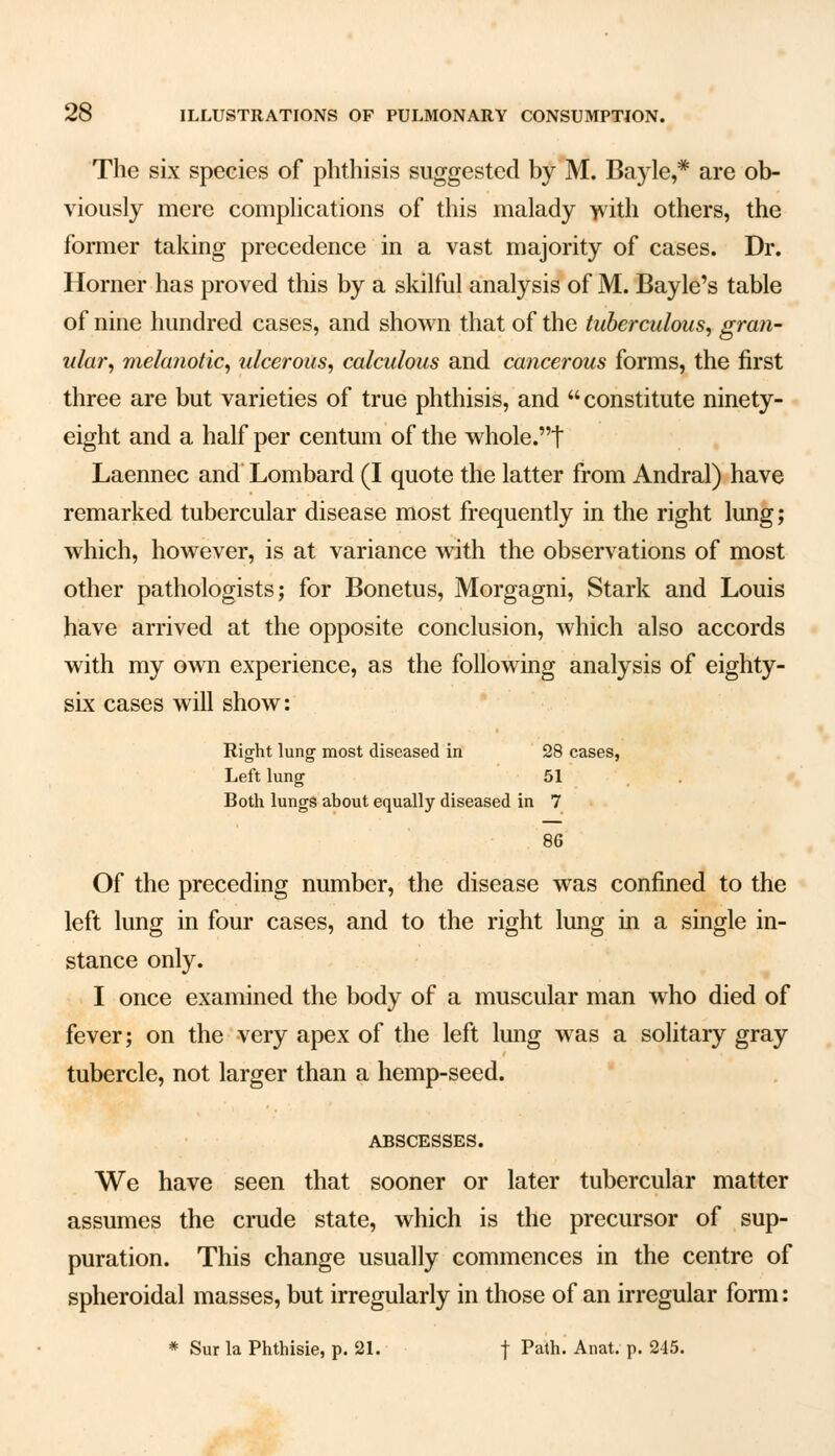 The six species of phthisis suggested by M. Bayle,* are ob- viously mere complications of this malady with others, the former taking precedence in a vast majority of cases. Dr. Horner has proved this by a skilful analysis of M. Bayle's table of nine hundred cases, and shown that of the tuberculous, gran- ular, melanotic, ulcerous, calculous and cancerous forms, the first three are but varieties of true phthisis, and constitute ninety- eight and a half per centum of the whole.t Laennec and Lombard (I quote the latter from Andral) have remarked tubercular disease most frequently in the right lung; which, however, is at variance with the observations of most other pathologists; for Bonetus, Morgagni, Stark and Louis have arrived at the opposite conclusion, which also accords with my own experience, as the following analysis of eighty- six cases will show: Right lung- most diseased in 28 cases, Left lung 51 Both lungs about equally diseased in 7 86 Of the preceding number, the disease was confined to the left lung in four cases, and to the right lung in a single in- stance only. I once examined the body of a muscular man who died of fever; on the very apex of the left lung was a solitary gray tubercle, not larger than a hemp-seed. ABSCESSES. We have seen that sooner or later tubercular matter assumes the crude state, which is the precursor of sup- puration. This change usually commences in the centre of spheroidal masses, but irregularly in those of an irregular form: * Sur la Phthisie, p. 21. f Path- Anat- P- 215-