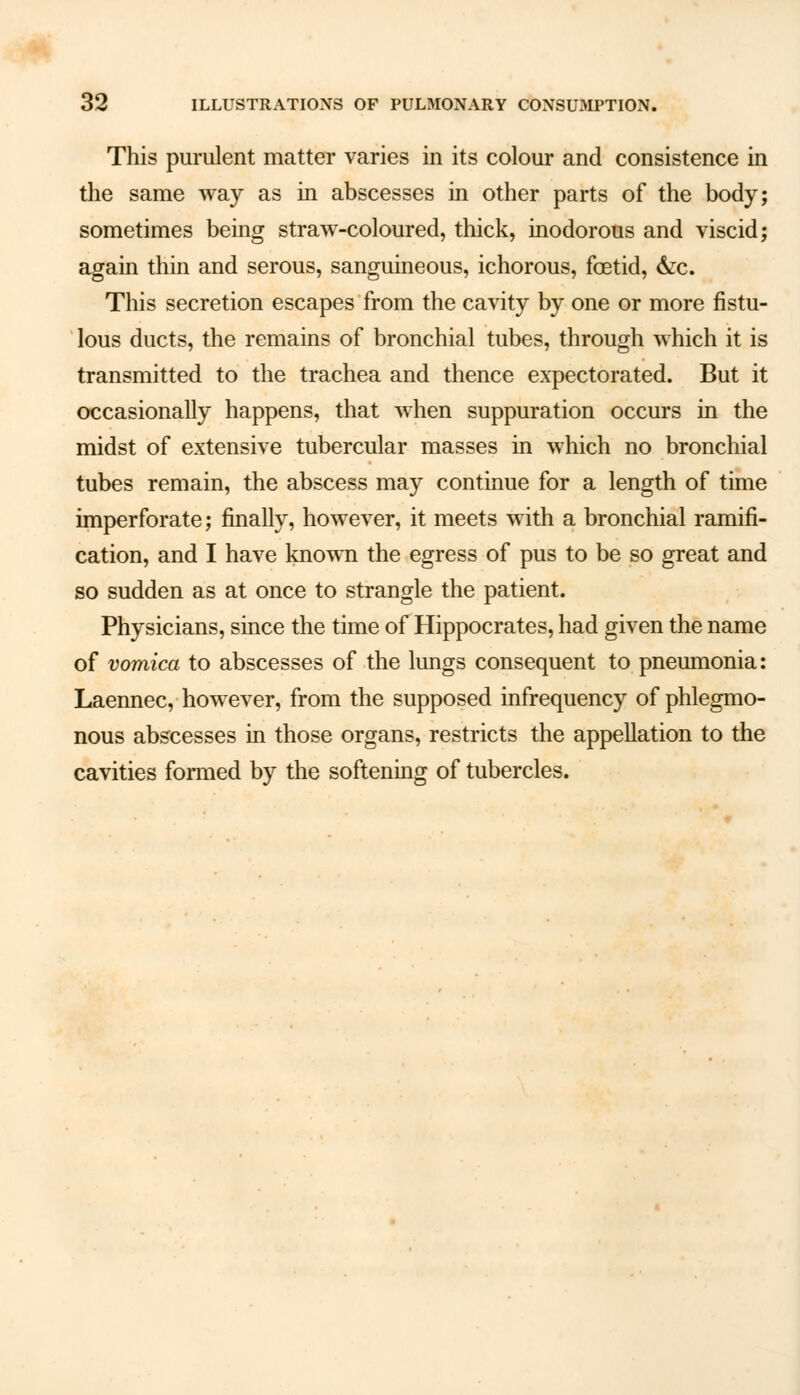 This purulent matter varies in its colour and consistence in the same way as in abscesses in other parts of the body; sometimes being straw-coloured, thick, inodorous and viscid; again thin and serous, sanguineous, ichorous, foetid, &c. This secretion escapes from the cavity by one or more fistu- lous ducts, the remains of bronchial tubes, through which it is transmitted to the trachea and thence expectorated. But it occasionally happens, that when suppuration occurs in the midst of extensive tubercular masses in which no bronchial tubes remain, the abscess may continue for a length of time imperforate; finally, however, it meets with a bronchial ramifi- cation, and I have known the egress of pus to be so great and so sudden as at once to strangle the patient. Physicians, since the time of Hippocrates, had given the name of vomica to abscesses of the lungs consequent to pneumonia: Laennec, however, from the supposed infrequency of phlegmo- nous abscesses in those organs, restricts the appellation to the cavities formed by the softening of tubercles.