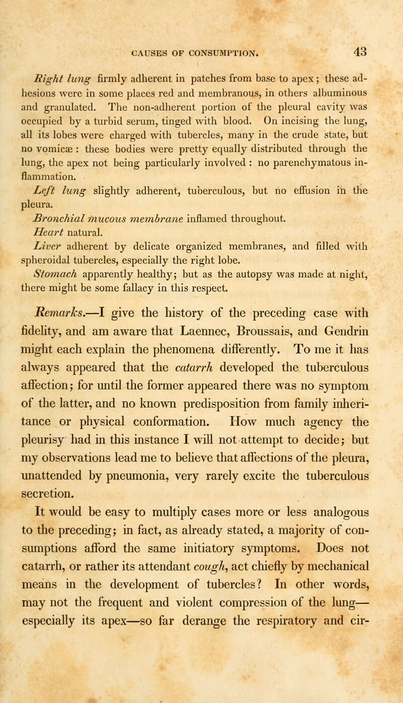 Right lung firmly adherent in patches from base to apex; these ad- hesions were in some places red and membranous, in others albuminous and granulated. The non-adherent portion of the pleural cavity was occupied by a turbid serum, tinged with blood. On incising the lung, all its lobes were charged with tubercles, many in the crude state, but no vomicae : these bodies were pretty equally distributed through the lung, the apex not being particularly involved : no parenchymatous in- flammation. Left lung slightly adherent, tuberculous, but no effusion in the pleura. Bronchial mucous membrane inflamed throughout. Heart natural. Liver adherent by delicate organized membranes, and filled with spheroidal tubercles, especially the right lobe. Stomach apparently healthy; but as the autopsy was made at night, there might be some fallacy in this respect. Remarks.—I give the history of the preceding case with fidelity, and am aware that Laennec, Broussais, and Gendrin might each explain the phenomena differently. To me it has always appeared that the catarrh developed the tuberculous affection; for until the former appeared there was no symptom of the latter, and no known predisposition from family inheri- tance or physical conformation. How much agency the pleurisy had in this instance I will not attempt to decide; but my observations lead me to believe that affections of the pleura, unattended by pneumonia, very rarely excite the tuberculous secretion. It would be easy to multiply cases more or less analogous to the preceding; in fact, as already stated, a majority of con- sumptions afford the same initiatory symptoms. Does not catarrh, or rather its attendant cough, act chiefly by mechanical means in the development of tubercles? In other words, may not the frequent and violent compression of the lung— especially its apex—so far derange the respiratory and cir-