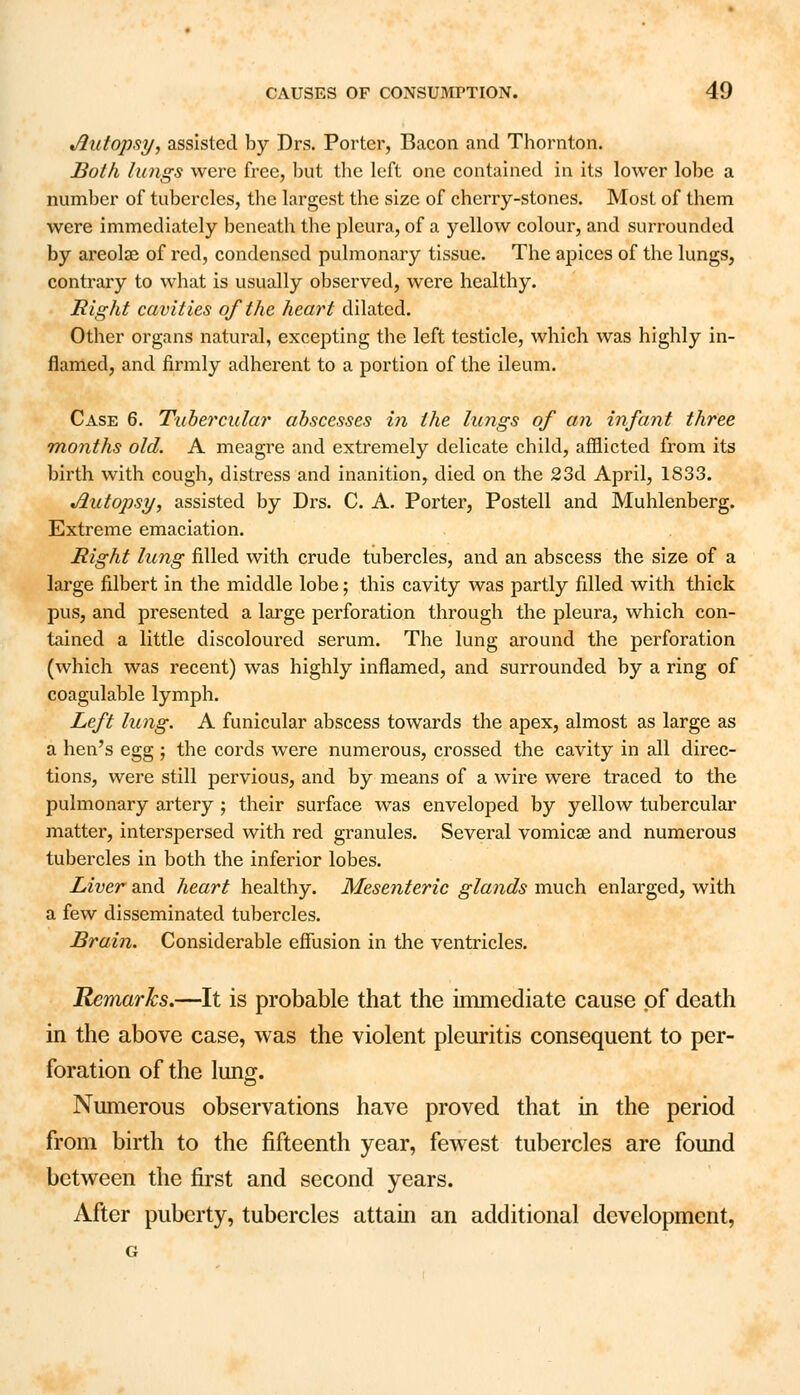 Autopsy, assisted by Drs. Porter, Bacon and Thornton. Both lungs were free, but the left one contained in its lower lobe a number of tubercles, the largest the size of cherry-stones. Most of them were immediately beneath the pleura, of a yellow colour, and surrounded by areolae of red, condensed pulmonary tissue. The apices of the lungs, contrary to what is usually observed, were healthy. Right cavities of the heart dilated. Other organs natural, excepting the left testicle, which was highly in- flamed, and firmly adherent to a portion of the ileum. Case 6. Tubercular abscesses in the lungs of an infant three months old. A meagre and extremely delicate child, afflicted from its birth with cough, distress and inanition, died on the 23d April, 1833. Autopsy, assisted by Drs. C. A. Porter, Postell and Muhlenberg. Extreme emaciation. Right lung filled with crude tubercles, and an abscess the size of a large filbert in the middle lobe; this cavity was partly filled with thick pus, and presented a large perforation through the pleura, which con- tained a little discoloured serum. The lung around the perforation (which was recent) was highly inflamed, and surrounded by a ring of coagulable lymph. Left lung. A funicular abscess towards the apex, almost as large as a hen's egg ; the cords were numerous, crossed the cavity in all direc- tions, were still pervious, and by means of a wire were traced to the pulmonary artery ; their surface was enveloped by yellow tubercular matter, interspersed with red granules. Several vomicae and numerous tubercles in both the inferior lobes. Liver and heart healthy. Mesenteric glands much enlarged, with a few disseminated tubercles. Brain. Considerable effusion in the ventricles. Remarks.—It is probable that the immediate cause of death in the above case, was the violent pleuritis consequent to per- foration of the lung. Numerous observations have proved that in the period from birth to the fifteenth year, fewest tubercles are found between the first and second years. After puberty, tubercles attain an additional development,