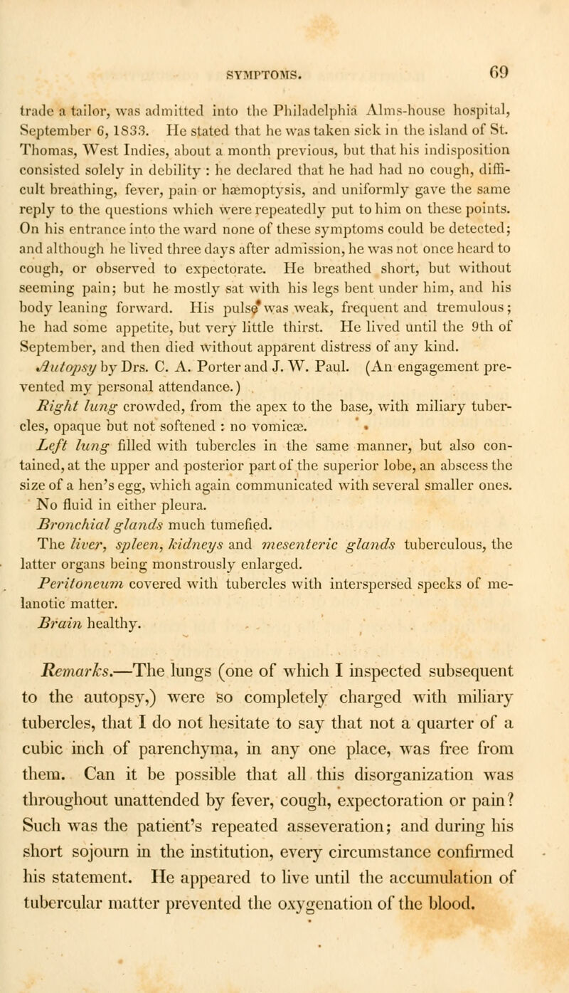 trade a tailor, was admitted into the Philadelphia Alms-house hospital, September 6,1S33. He stated that he was taken sick in the island of St. Thomas, West Indies, ahout a month previous, but that his indisposition consisted solely in debility : he declared that he had had no cough, diffi- cult breathing, fever, pain or haemoptysis, and uniformly gave the same reply to the questions which were repeatedly put to him on these points. On his entrance into the ward none of these symptoms could be detected; and although he lived three days after admission, he was not once heard to cough, or observed to expectorate. He breathed short, but without seeming pain; but he mostly sat writh his legs bent under him, and his body leaning forward. His pulse*was weak, frequent and tremulous; he had some appetite, but very little thirst. He lived until the 9th of September, and then died without apparent distress of any kind. Autopsy by Drs. C. A. Porter and J. W. Paul. (An engagement pre- vented my personal attendance.) Right lung crowded, from the apex to the base, with miliary tuber- cles, opaque but not softened : no vomicae. • Left lung filled with tubercles in the same manner, but also con- tained, at the upper and posterior part of the superior lobe, an abscess the size of a hen's egg, which again communicated with several smaller ones. No fluid in either pleura. Bronchial glands much tumefied. The liver, spleen, kidneys and mesenteric glands tuberculous, the latter organs being monstrously enlarged. Peritoneum covered with tubercles with interspersed specks of me- lanotic matter. Brain healthy. Remarks.—The lungs (one of which I inspected subsequent to the autopsy,) were so completely charged with miliary tubercles, that I do not hesitate to say that not a quarter of a cubic inch of parenchyma, in any one place, was free from them. Can it be possible that all this disorganization was throughout unattended by fever, cough, expectoration or pain? Such was the patient's repeated asseveration; and during his short sojourn in the institution, every circumstance confirmed his statement. He appeared to live until the accumulation of tubercular matter prevented the oxygenation of the blood.