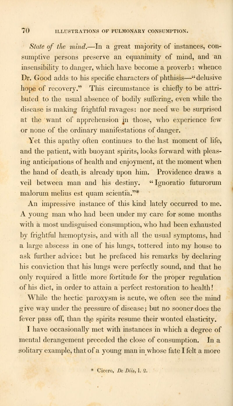 State of the mind.—In a great majority of instances, con- sumptive persons preserve an equanimity of mind, and an insensibility to danger, which have become a proverb: whence Dr. Good adds to his specific characters of phthisis—delusive hope of recovery. This circumstance is chiefly to be attri- buted to the usual absence of bodily suffering, even while the disease is making frightful ravages: nor need we be surprised at the want of apprehension in those, who experience few or none of the ordinary manifestations of danger. Yet this apathy often continues to the last moment of life, and the patient, with buoyant spirits, looks forward with pleas- ing anticipations of health and enjoyment, at the moment when the hand of death is already upon him. Providence draws a veil between man and his destiny. Ignoratio futurorum malorum melius est quam scientia.* An impressive instance of this kind lately occurred to me. A young man who had been under my care for some months with a most undisguised consumption, who had been exhausted by frightful haemoptysis, and with all the usual symptoms, had a large abscess in one of his lungs, tottered into my house to ask further advice: but he prefaced his remarks by declaring his conviction that his lungs were perfectly sound, and that he only required a little more fortitude for the proper regulation of his diet, in order to attain a perfect restoration to health! While the hectic paroxysm is acute, we often see the mind g ive way under the pressure of disease; but no sooner does the fever pass off, than the spirits resume their wonted elasticity. I have occasionally met with instances in which a degree of mental derangement preceded the close of consumption. In a solitary example, that of a young man in whose fate I felt a more * Cicero, J)c Diis, 1. 2.