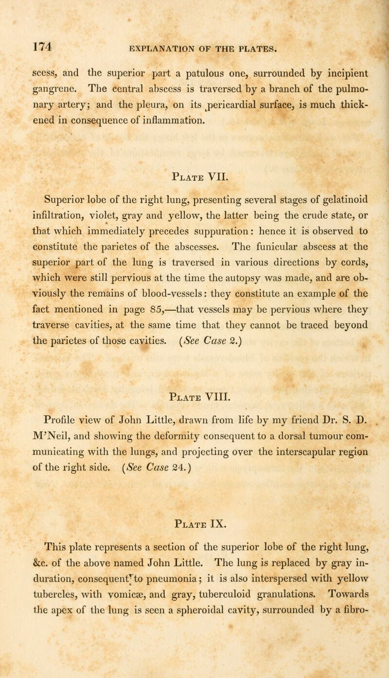 scess, and the superior part a patulous one, surrounded by incipient gangrene. The central abscess is traversed by a branch of the pulmo- nary artery; and the pleura, on its ^pericardial surface, is much thick- ened in consequence of inflammation. Plate VII. Superior lobe of the right lung, presenting several stages of gelatinoid infiltration, violet, gray and yellow, the latter being the crude state, or that which immediately precedes suppuration: hence it is observed to constitute the parietes of the abscesses. The funicular abscess at the superior part of the lung is traversed in various directions by cords, which were still pervious at the time the autopsy was made, and are ob- viously the remains of blood-vessels: they constitute an example of the fact mentioned in page 85,—that vessels may be pervious where they traverse cavities, at the same time that they cannot be traced beyond the parietes of those cavities. (See Case 2.) Plate VIII. Profile view of John Little, drawn from life by my friend Dr. S. D. M'Neil, and showing the deformity consequent to a dorsal tumour com- municating with the lungs, and projecting over the interscapular region of the right side. (See Case 24.) Plate IX. This plate represents a section of the superior lobe of the right lung, &c. of the above named John Little. The lung is replaced by gray in- duration, consequentyto pneumonia; it is also interspersed with yellow tubercles, with vomicae, and gray, tuberculoid granulations. Towards the apex of the lung is seen a spheroidal cavity, surrounded by a fibro-