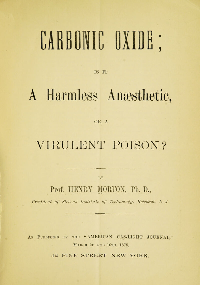 CARBONIC DXID IS IT A Harmless Anesthetic, OE A VIRULENT POISON? BY Prof. HENRY MORTON, Ph. D., President of Stevens Institute of Technology, Hoboken JV. J. As Published in the AMERICAN GAS-LIGHT JOURNAL, March 2d and 16th, 1878, 42 PINE STREET NEW YORK.