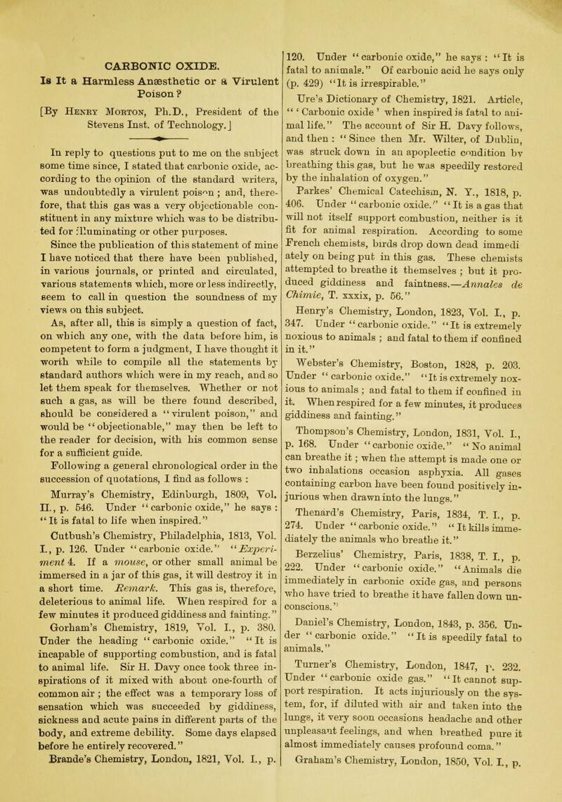 Is It a Harmless Anaesthetic or a Virulent Poison ? [By Henry Morton, Ph.D., President of the Stevens Inst, of Technology. J In reply to questions put to me on the subject some time since, I stated that carbonic oxide, ac- cording to tho opinion of the standard writers, ■was undoubtedly a virulent poison ; and, there- fore, that this gas was a very objectionable con- stituent in any mixture which was to be distribu- ted for flluminating or other purposes. Since the publication of this statement of mine I have noticed that there have been published, in various journals, or printed and circulated, various statements which, more or less indirectly, seem to call in question the soundness of my views on this subject. As, after all, this is simply a question of fact, on which any one, with the data before him, is competeut to form a judgment, I have thought it worth while to compile all the statements by standard authors which were in my reach, and so let them speak for themselves. Whether or not such a gas, as will be there found described, should be considered a virulent poison, and would be objectionable, may then be left to the reader for decision, with his common sense for a sufficient guide. Following a general chronological order in the succession of quotations, I find as follows : Murray's Chemistry, Edinburgh, 1809, Vol. II., p. 546. Under carbonic oxide, he says:  It is fatal to life when inspired. Cutbush's Chemistry, Philadelphia, 1813, Vol. I., p. 126. Under carbonic oxide. Experi- ment 4. If a mouse, or other small animal be immersed in a jar of this gas, it will destroy it in a short time. Remark. This gas is, therefore, deleterious to animal life. When respired for a few minutes it produced giddiness and fainting. Gorham's Chemistry, 1819, Vol. I., p. 380. Under the heading  carbonic oxide. It is incapable of supporting combustion, and is fatal to animal life. Sir H. Davy once took three in- spirations of it mixed with about one-fourth of common air ; the effect was a temporary loss of sensation which was succeeded by giddiness, sickness aud acute pains in different parts of the body, and extreme debility. Some days elapsed before he entirely recovered. Brande's Chemistry, London, 1821, Vol. I., p. 120. Under carbonic oxide, he says : It is fatal to animals. Of carbonic acid he says only (p. 429) It is irrespirable. Ure's Dictionary of Chemistry, 1821. Article,  ' Carbonic oxide ' when inspired is fatal to ani- mal life. The account of Sir H. Davy follows, and then: Since then Mr. Wilter, of Dublin, was struck down in an apoplectic condition bv breathing this gas, but he was speedily restored by the inhalation of oxygen. Parkes' Chemical Catechism, N. Y., 1818, p. 406. Under  carbonic oxide.  It is a gas that will not itself support combustion, neither is it fit for animal respiration. According to some French chemists, birds drop down dead immedi ately on being put in this gas. These chemists attempted to breathe it themselves ; but it pro- duced giddiness and faintness.— Annates de Chimie, T. xxxix, p. 66. Henry's Chemistry, London, 1823, Vol. I., p. 347. Under  carbonic oxide.  It is extremely noxious to animals ; and fatal to them if confined in it. Webster's Chemistry, Boston, 1828, p. 203. Under  carbonic oxide. It is extremely nox- ious to animals ; and fatal to them if confined in it. When respired for a few minutes, it produces giddiness and fainting. Thompson's Chemistry, London, 1831, Vol. I., p. 168. Under carbonic oxide.  No animal can breathe it; when the attempt is made one or two inhalations occasion asphyxia. All gases containing carbon have been found positively in- jurious when drawn into the lungs. Thenard's Chemistry, Paris, 1834, T. I., p. 274. Under  carbonic oxide.  It kills imme- diately the animals who breathe it. Berzelius' Chemistry, Paris, 1838, T. I., p. 222. Under carbonic oxide. Animals die immediately in carbonic oxide gas, and persons who have tried to breathe it have fallen down un- conscious.'' Daniel's Chemistry, London, 1843, p. 356. Un- der carbonic oxide. It is speedily fatal to animals. Turner's Chemistry, London, 1847, p. 232. Under carbonic oxide gas. It cannot sup- port respiration. It acts injuriously on the sys- tem, for, if diluted with air and taken into the lunge, it very soon occasions headache and other unpleasant feelings, and when breathed pure it almost immediately causes profound coma. Graham's Chemistry, London, 1850, Vol. I., p.