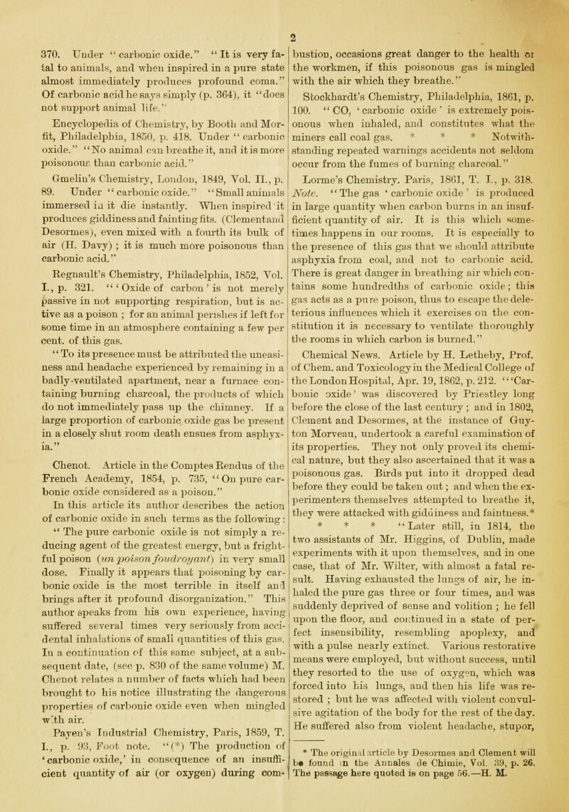 370. Under  carbonic oxide.  It is very fa- tal to animals, and when inspired in a pure state almost immediately produces profound coma. Of carbonic acid he says simply (p. 364), it does not support animal life.'' Encyclopedia of Chemistry, by Booth and Mor- fit, Philadelphia, 1850, p. 418. Under  carbonic oxide. No animal can breathe it, and itismore poisonour, than carbonic acid. Gmelin's Chemistry, London, 1849, Vol. II., p. 89. Under  carbonic oxide.  Small animals immersed in it die instantly. When inspired'it produces giddiness and faintingfits. (Clementanct Desormes), even mixed with a fourth its bulk of air (II. Davy) ; it is much more poisonous than carbonic acid. Regnault's Chemistry, Philadelphia, 1852, Vol. I., p. 321. 'Oxide of carbon ' is not merely passive in not supporting respiration, but is ac- tive as a poison ; for an animal perishes if left for some time in an atmosphere containing a few per cent, of this gas. To its presence must be attributed the uneasi- ness and headache experienced by remaining in a badly-ventilated apartment, near a furnace con- taining burning charcoal, the products of which do not immediately pass up the chimney. If a large proportion of carbonic oxide gas be present in a closely shut room death ensues from asphyx- ia. Chenot. Article in the Comptes Eendus of the French Academy, 1854, p. 735, '' On pure car- bonic oxide considered as a poison. In this article its author describes the action of carbonic oxide in such terms as the following:  The pure carbonic oxide is not simply a re- ducing agent of the greatest energy, but a fright- ful poison (un poison foudroyant) in very small dose. Finally it appears that poisoning by car- bonic oxide is the most terrible in itself and brings after it profound disorganization. This author speaks from his own experience, having suffered several times very seriously from acci- dental inhalations of small quantities of this gas. In a continuation of this same subject, at a sub- sequent date, (see p. 830 of the same volume) M. Chenot relates a number of facts which had been brought to his notice illustrating the dangerous properties of carbonic oxide even when mingled w'th air. Payen's Industrial Chemistry, Paris, 1859, T. I., p. 03, Foot note. (*) The production of 'carbonic oxide,' in consequence of an insuffi- cient quantity of air (or oxygen) during com- bustion, occasions great danger to the health or the workmen, if this poisonous gas is mingled with the air which they breathe. Stockhardt's Chemistry, Philadelphia, 1861, p. 100. CO, 'carbonic oxide' is extremely pois- onous when inhaled, and constitutes what the miners call coal gas. * * Notwith- standing repeated warnings accidents not seldom occur from the fumes of burning charcoal. Lorme's Chemistry. Paris, 1861, T. I., p. 318. Note. The gas ' carbonic oxide ' is produced in large quantity when carbon burns in an insuf- ficient quantity of air. It is this which some- times happens in our rooms. It is especially to the presence of this gas that we should attribute asphyxia from coal, and not to carbonic acid. There is great danger in breathing air which con- tains some hundredths of carbonic oxide ; this gas acts as a pu re poison, thus to escape the dele- terious influences which it exercises on the con- stitution it is necessary to ventilate thoroughly the rooms in which carbon is burned. Chemical News. Article by H. Letheby, Prof. of Cheni. and Toxicology in the Medical College of the London Hospital, Apr. 19,1862, p. 212. 'Car- bonic oxide' was discovered by Priestley long before the close of the last century ; and in 1802, Clement and Desormes, at the instance of Guy- ton Morveau, undertook a careful examination of its properties. They not only proved its chemi- cal nature, but they also ascertained that it was a poisonous gas. Birds put into it dropped dead before they could be taken out; and when the ex- perimenters themselves attempted to breathe it, they were attacked with giddiness and faintness.* * * * Later still, in 1814, the two assistants of Mr. Higgins, of Dublin, made experiments with it upon themselves, and in one case, that of Mr. Wilter, with almost a fatal re- sult. Having exhausted the lungs of air, he in- haled the pure gas three or four times, and was suddenly deprived of sense and volition ; he fell upon the floor, and continued in a state of per- fect insensibility, resembling apoplexy, and with a pulse nearly extinct. Various restorative means were employed, but without success, until they resorted to the use of oxygen, which was forced into his lungs, and then his life was re- stored ; but he was affected with violent convul- sive agitation of the body for the rest of the day. He suffered also from violent headache, stupor, * The original article by Desormes and Clement will be found >n the Annates de Chimie, Vol. 39, p. 26. The passage here quoted is on page 56.—H. M.