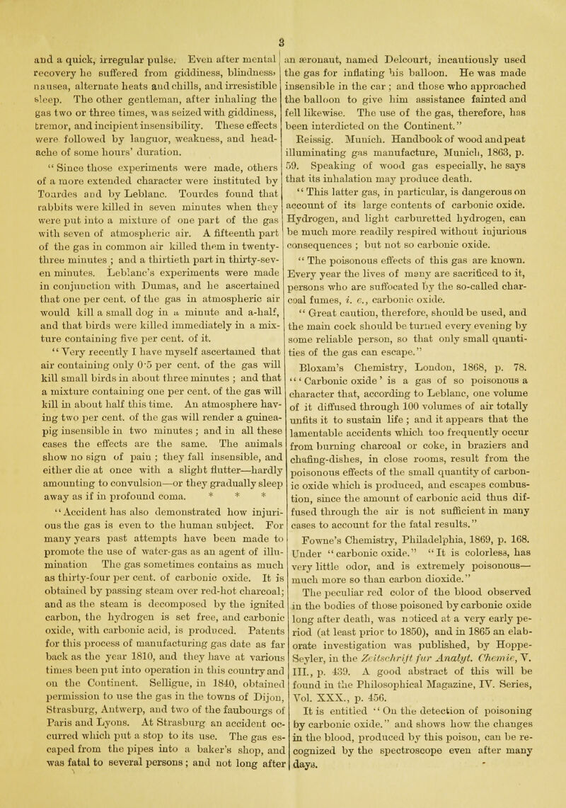 s and a quick, irregular pulse. Even after mental recovery ho suffered from giddiness, blindness> nausea, alternate heats and chills, and irresistible sleep. The other gentleman, after inhaling the gas two or three times, ■was seized with giddiness, tremor, and incipient insensibility. These effects were followed by languor, weakness, and head- ache of some hours' duration. Since those experiments were made, others of a more extended character were instituted by Toardes and by Leblanc. Tourdes found that rabbits were killed in seven minutes when they were put into a mixture of one part of the gas with seveu of atmospheric air. A fifteenth part of the gas in common air killed them in twenty- three minutes ; and a thirtieth part in thirty-sev- en minutes. Leblanc's experiments were made in conjunction with Dumas, and he ascertained that one per cent, of the gas in atmospheric air would kill a small dog in a, minute and a-half, and that birds were killed immediately in a mix- ture containing five per cent, of it. Very recently I have myself ascertained that air containing only 0'5 per cent, of the gas will kill small birds in about three minutes ; and that a mixture containing one per cent, of the gas will kill in about half this time. An atmosphere hav- ing two per cent, of the gas will render a guinea- pig insensible in two minutes ; and in all these cases the effects are the same. The animals show no sigu of paiu ; they fall insensible, and either die at once with a slight flutter—hardly amounting to convulsion—or they gradually sleep away as if in profound coma. * * * Accident has also demonstrated how injuri- ous the gas is even to the human subject. For many years past attempts have been made to promote the use of water-gas as an agent of illu- mination The gas sometimes contains as much as thirty-four per cent, of carbonic oxide. It is obtained by passing steam over red-hot charcoal; and as the steam is decomposed by the ignited carbon, the hydrogen is set free, and carbonic oxide, with carbonic acid, is produced. Patents for this process of manufacturing gas date as far back as the year 1810, and they have at various times been put into operation in this country and on the Continent. Selligue, in 1810, obtained permission to use the gas in the towns of Dijon Strasburg, Antwerp, and two of the faubourgs of Faris and Lyons. At Strasburg an accident oc- curred which put a stop to its use. The gas es- caped from the pipes into a baker's shop, and ■was fatal to several persons ; and not long after an aeronaut, named Delcourt, incautiously used the gas for inflating his balloon. He was made insensible in the car ; and those who approached the balloon to give him assistance fainted and fell likewise. The use of the gas, therefore, has been interdicted on the Continent. Beissig. Munich. Handbook of wood and peat illuminating gas manufacture, Munich, 1863, p. 59. Speaking of wood gas especially, he says that its inhalation may produce death. This latter gas, in particular, is dangerous on account of its large contents of carbonic oxide. Hydrogen, and light carburetted hydrogen, can be much more readily respired without iujurious consequences ; but not so carbonic oxide. The poisonous effects of this gas are known. Every year the lives of many are sacrificed to it, persons who are suffocated by the so-called char- coal fumes, i. e., carbonic oxide. Great caution, therefore, should be used, and the main cock should be turned every evening by some reliable person, so that only small quanti- ties of the gas can escape. Bloxam's Chemistry, London, 1868, p. 78. ' Carbonic oxide' is a gas of so poisonous a character that, according to Leblanc, one volume of it diffused through 100 volumes of air totally unfits it to sustain life ; and it appears that the lamentable accidents which too frequently occur from burning charcoal or coke, in brazierB and chafing-dishes, in close rooms, result from the poisonous effects of the small quantity of carbon- ic oxide which is produced, and escapes combus- tion, since the amount of carbonic acid thus dif- fused through the air is not sufficient in many cases to account for the fatal results. Fowne's Chemistry, Philadelphia, 1869, p. 168. Under carbonic oxide. It is colorless, has very little odor, and is extremely poisonous— much more so than carbon dioxide. The peculiar red color of the blood observed in the bodies of those poisoned by carbonic oxide long after death, was noticed at a very early pe- riod (at least prior to 1850), and in 1865 an elab- orate investigation was published, by Hoppe- Seyler, in the Zeitschrift fur Analyt. Chemie, V. III., p. 139. A good abstract of this will be found in the Philosophical Magazine, IV. Series, Vol. XXX., p. 456. It is entitled '' On the detection of poisoning by carbonic oxide. and shows how the changes in the blood, produced by this poison, can be re- cognized by the spectroscope even after many dayu.