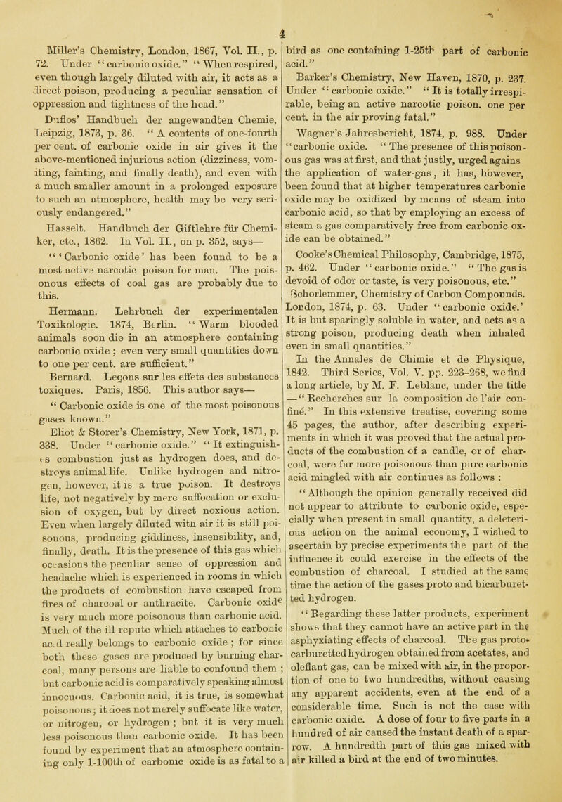 Miller's Chemistry, London, 1867, Vol. II., p. 72. Under  carbonic oxide.  Whenrespired, even though largely diluted with air, it acts as a direct poison, producing a peculiar sensation of oppression and tightness of the head. Duflos' Handbuch der angewandfcen Chemie, Leipzig, 1873, p. 36. A contents of one-fourth per cent, of carbonic oxide in air gives it the above-mentioned injurious action (dizziness, vom- iting, fainting, and finally death), and even with a much smaller amount in a prolonged exposure to such an atmosphere, health may be very seri- ously endangered, Hasselt. Handbuch der Giftlehre fur Chemi- ker, etc., 1862. In Vol. II., on p. 352, says— 'Carbonic oxide' has been found to be a most activa narcotic poison for man. The pois- onous effects of coal gas are probably due to this. Hermann. Lehrbuch der experimentalen Toxikologie. 1874, Berlin. Warm blooded animals soon dia in an atmosphere containing carbonic oxide ; even very small quantities Aottd. to one per cent, are sufficient. Bernard. Legons sur les effets des substances toxiques. Paris, 1856. This author Bays—  Carbonic oxide is one of the most poisonous gases known. Eliot & Storer's Chemistry, New York, 1871, p. 338. Under carbonic oxide.  It extinguish- fS combustion just as hydrogen does, and de- stroys animal life. Unlike hydrogen and nitro- gen, however, it is a true poison. It destroys life, not negatively by mere suffocation or exclu- sion of oxygen, but by direct noxious action. Even when largely diluted witn air it is still poi- sonous, producing giddiness, insensibility, and, finally, death. It is the presence of this gas which occasions the peculiar sense of oppression and bird as one containing l-25th part of carbonic acid. Barker's Chemistry, New Haven, 1870, p. 237. Under  carbonic oxide.  It is totally irrespi- rable, being an active narcotic poison, one per cent, in the air proving fatal. Wagner's Jahresbericht, 1874, p. 988. Under carbonic oxide.  The presence of this poison- ous gas was at first, and that justly, urged agains the application of water-gas, it has, however, been fouud that at higher temperatures carbonic oxide may be oxidized by means of steam into carbonic acid, so that by employing an excess of steam a gas comparatively free from carbonic ox- ide can be obtained. Cooke's Chemical Philosojihy, Cambridge, 1875, p. 462. Under  carbonic oxide. Thegasis devoid of odor or taste, is very poisonous, etc. (schorlemmer, Chemistry of Carbon Compounds. London, 1874, p. 63. Under carbonic oxide.' It is but sparingly soluble in water, and acts as a strong poison, producing death when inhaled even in small quantities. In the Annales de Chimie et de Physique, 1842. Third Series, Vol. V. pp. 223-268, we find a long article, by M. F. Leblanc, under the title — Kecherches sur la composition de l'air con- fine. In this extensive treatise, covering some 45 pages, the author, after describing experi- ments in which it was proved that the actual pro- ducts of the combustion of a candle, or of char- coal, were far more poisonous than pure carbonic acid mingled with air continues as follows : Although the opinion generally received did not appear to attribute to carbonic oxide, espe- cially when present in small quantity, a deleteri- ous action on the animal economy, I wished to ascertain by precise experiments the part of the influence it could exercise in the effects of the combustion of charcoal. I studied at the sarne. headache which is experienced in rooms in which the products of combustion have escaped from time the action of the gases proto and b1Carburet- fires of charcoal or anthracite. Carbonic oxide is very much more poisonous than carbonic acid. Much of the ill repute which attaches to carbonic ac.d really belongs to carbonic oxide; for since both these gases are produced by burning char- coal, many persons are liable to confound them ; but carbonic acidis comparatively speaking almost innocuous. Carbonic acid, it is true, is somewhat poisonous; it does not rnerety suffocate like water, or nitrogen, or hydrogen ; but it is very much less poisonous than carbonic oxide. It has been found by experiment that an atmosphere contain- ing only l-100th of carbonic oxide is as fatal to a ted hydrogen.  Begarding these latter products, experiment shows that they cannot have an active part in the asphyxiating effects of charcoal. The gas proto* carburetted hydrogen obtained from acetates, and oleflant gas, can be mixed with air, in the propor- tion of one to two hundredths, without causing any apparent accidents, even at the end of a considerable time. Such is not the case with carbonic oxide. A dose of four to five parts in a hundred of air caused the instant death of a spar- row. A hundredth part of this gas mixed with air killed a bird at the end of two minutes.