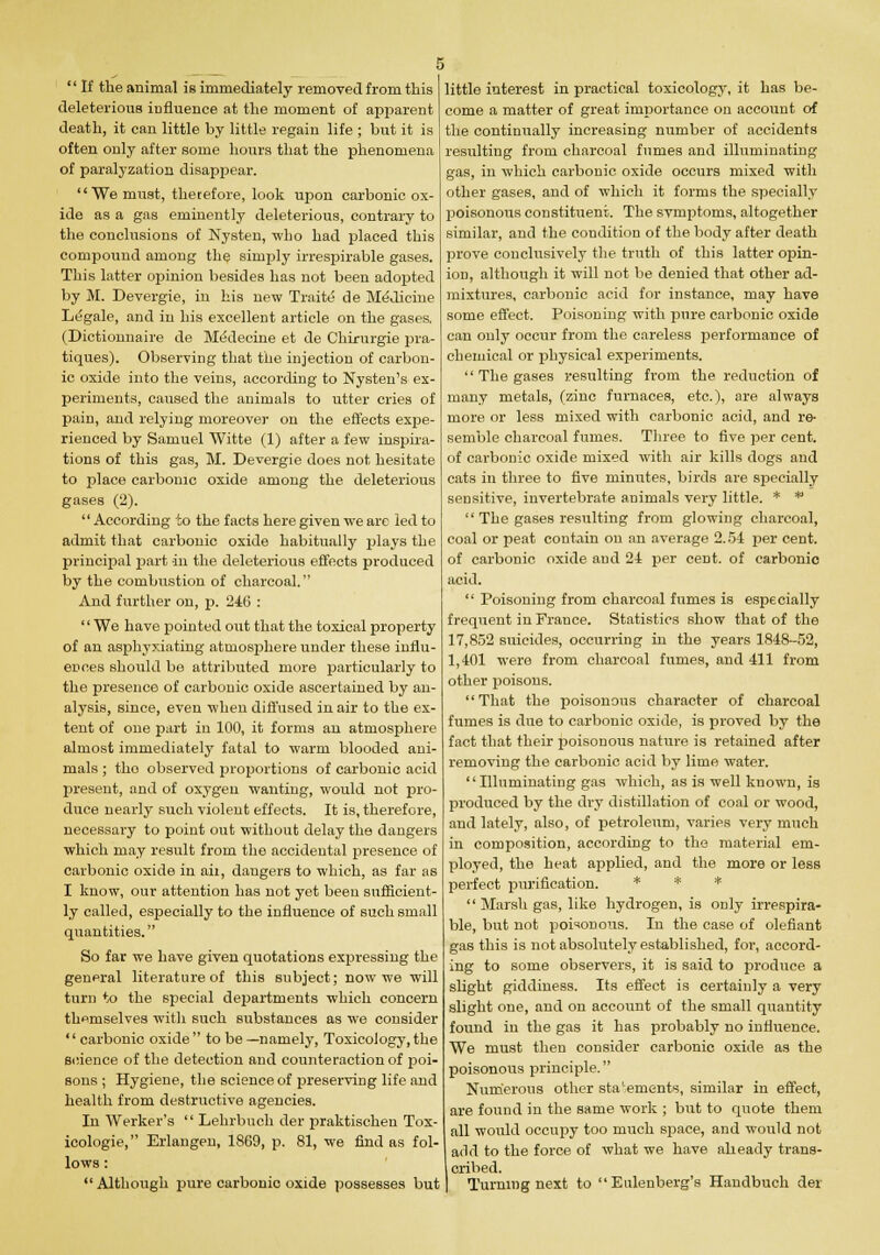  If the animal is immediately removed from this deleterious influence at the moment of apparent death, it can little by little regain life ; but it is often only after some hours that the phenomena of paralyzation disappear. We must, therefore, look upon carbonic ox- ide as a gas eminently deleterious, contrary to the conclusions of Nysten, -who had placed this compound among the simply irrespirable gases. This latter opinion besides has not been adopted by M. Devergie, in his new Traite de Medicine Legale, and in his excellent article on the gases. (Dictionnaire de MeVlecine et de Chirurgie pra- tiques). Observing that the injection of carbon- ic oxide into the veins, according to Nysten's ex- periments, caused the animals to utter cries of pain, and relying moreover on the effects expe- rienced by Samuel Witte (1) after a few inspira- tions of this gas, M. Devergie does not hesitate to place carbonic oxide among the deleterious gases (2).  According to the facts here given we are led to admit that carbonic oxide habitually plays the principal part in the deleterious effects produced by the combustion of charcoal. And further on, p. 246 : '' We have pointed out that the toxical property of an asphyxiating atmosphere under these influ- ences should be attributed more particularly to the presence of carbonic oxide ascertained by an- alysis, since, even when diffused in air to the ex- tent of one part in 100, it forms an atmosphere almost immediately fatal to warm blooded ani- mals ; tho observed proportions of carbonic acid present, and of oxygen wanting, would not pro- duce nearly such violent effects. It is, therefore, necessary to point out without delay the dangers which may result from the accidental presence of carbonic oxide in ail, dangers to which, as far as I know, our attention has not yet been sufficient- ly called, especially to the influence of such small quantities. So far we have given quotations expressing the general literature of this subject; now we will turn to the special departments which concern themselves witli such substances as we consider carbonic oxide to be—namely, Toxicology,the science of the detection and counteraction of poi- sons ; Hygiene, the science of preserving life and health from destructive agencies. In Werker's  Lehrbuch der praktischen Tox- icologie, Erlangen, 18C9, p. 81, we find as fol- lows : Although pure carbonio oxide possesses but little interest in practical toxicology, it has be- come a matter of great importance on account of the continually increasing number of accidents resulting from charcoal fumes and illuminating gas, in which carbonic oxide occurs mixed with other gases, and of which it forms the specially poisonous constituent.. The svmptoms, altogether similar, and the condition of the body after death prove conclusively the truth of this latter opin- ion, although it will not be denied that other ad- mixtures, carbonic acid for instance, may have some effect. Poisoning with pure carbonic oxide can only occur from the careless performance of chemical or physical experiments.  The gases resulting from the reduction of many metals, (zinc furnaces, etc.), are always more or less mixed with carbonic acid, and re- semble charcoal fumes. Three to five per cent, of carbonic oxide mixed with air kills dogs and cats in three to five minutes, birds are specially sensitive, invertebrate animals very little. * *  The gases resulting from glowing charcoal, coal or peat contain on an average 2.5-1 per cent, of carbonic oxide aud 21 per cent, of carbonic acid.  Poisoning from charcoal fumes is especially frequent in France. Statistics show that of the 17,852 suicides, occurring in the years 1848-52, 1,401 were from charcoal fumes, and 411 from other poisons. That the poisonous character of charcoal fumes is due to carbonic oxide, is proved by the fact that their poisonous nature is retained after removing the carbonic acid by lime water. Illuminating gas which, as is well known, is produced by the dry distillation of coal or wood, and lately, also, of petroleum, varies very much in composition, according to the material em- ployed, the heat applied, and the more or less perfect purification. * * *  Marsh gas, like hydrogen, is only irrespira- ble, but not poisonous. In the case of defiant gas this is not absolutely established, for, accord- ing to some observers, it is said to produce a slight giddiness. Its effect is certainly a very slight one, and on account of the small quantity found in the gas it has probably no influence. We must then consider carbonic oxide as the poisonous principle. Numerous other statements, similar in effect, are found in the same work ; but to quote them all would occupy too much space, and would not arid to the force of what we have alieady trans- cribed. Turning next to Eulenberg's Handbuch der