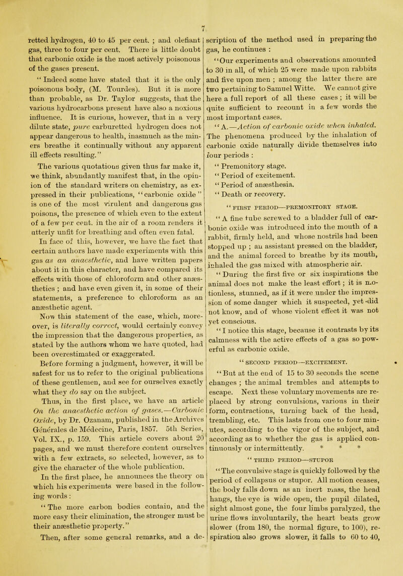 retted hydrogen, 40 to 45 per cent. ; and olefiant gas, three to four per cent. There is little doubt that carbonic oxide is the most actively poisonous of the gases present.  Indeed some have stated that it is the only poisonous body, (M. Tourdes). But it is more than probable, as Dr. Taylor suggests, that the various hydrocarbons present have also a noxious influence. It is curious, however, that in a very dilute state, pure carburetted hydrogen does not appear dangerous to health, inasmuch as the min- ers breathe it continually without any apparent ill effects resulting. The various quotations given thus far make it, we think, abundantly manifest that, in the opin- ion of the standard writers on chemistry, as ex- pressed in their publications, carbonic oxide is one of the most virulent and dangerous gas poisons, the presence of which even to the extent of a few per cent, in the air of a room renders it utterly unfit for breathing and often even fatal. In face of this, however, we have the fact that certain authors have made experiments with this gas as an anaesthetic, and have written papers about it in this character, and have compared its effects with those of chloroform and other anaes- thetics ; and ha^e even given it, in some of their statements, a preference to chloroform as an anaesthetic agent. Now this statement of the case, which, more- over, is literally correct, would certainly convey the impression that the dangerous properties, as stated by the authors whom we have quoted, had been overestimated or exaggerated. Before forming a judgment, however, it will be safest for us to refer to the original publications of these gentlemen, and see for ourselves exactly what they do say on the subject. Thus, in the first place, we have an article On the anaesthetic action of gases.—Carbonic Oxide, by Dr. Ozanam, published in the Archives Generates de Medecine, Paris, 1857. 5th Series, Vol. IX., p. 159. This article covers about 20 pages, and we must therefore content ourselves with a few extracts, so selected, however, as to give the character of the whole publication. In the first place, he annoimces the theory on which his experiments were based in the follow- ing words: The more carbon bodies contain, and the more easy their elimination, the stronger must be their anresthetic property. Then, after some general remarks, and a de- We cannot give cases ; it will be a few words the scription of the method used in preparing the gas, he continues : Our experiments and observations amounted to 30 in all, of which 25 were made upon rabbits and five upon men ; among the latter there are two pertaining to Samuel Witte. here a full report of all these quite sufficient to recount in most important cases.  A.— Action of carbonic oxide when inhaled. The phenomena produced by the inhalation of carbonic oxide naturally divide themselves into four periods :  Premonitory stage.  Period of excitement.  Period of anaesthesia.  Death or recovery. '' FIRST PEKIOD—PREMONITORY STAGE. A fine tube screwed to a bladder full of car- bonic oxide was introduced into the mouth of a rabbit, firmly held, and whose nostrils had been stopped up ; an assistant pressed on the bladder, and the animal forced to breathe by its mouth, inhaled the gas mixed with atmospheric air. During the first five or six inspirations the animal does not make the least effort; it is mo- tionless, stunned, as if it were under the impres- sion of some danger which it suspected, yet •did not know, and of whose violent effect it was not yet conscious. '' I notice this stage, because it contrasts by its calmness with the active effects of a gas so pow- erful as carbonic oxide. SECOND PERIOD—EXCITEMENT. But at the end of 15 to 30 seconds the scene changes ; the animal trembles and attempts to escape. Next these voluntary movements are re- placed by strong convulsions, various in their form, contractions, turning back of the head, trembling, etc. This lasts from one to four min- utes, accoiding to the vigor of the subject, and according as to whether the gas is applied con- tinuously or intermittently. * * *  THIRD PERIOD—STUPOR The convulsive stage is quickly followed by the period of collapsus or stupor. All motion ceases, the body falls down as an inert mass, the head hangs, the eye is wide open, the pupil dilated, sight almost gone, the four limbs paralyzed, the urine flows involuntarily, the heart beats grow slower (from 180, the normal figure, to 100), re- spiration also grows slower, it falls to 60 to 40,