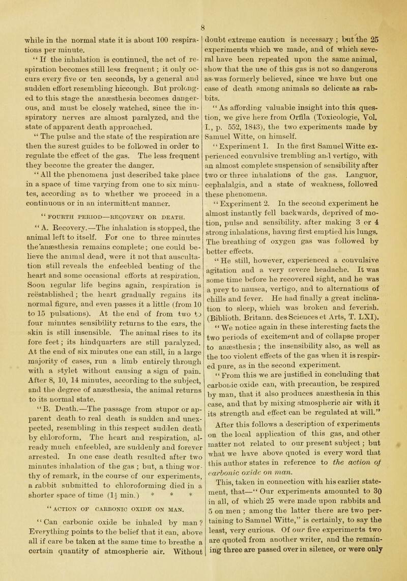 ■while in the normal state it is about 100 respira- tions per minute.  If the inhalation is continued, the act of re- spiration becomes still less frequent; it only oc- curs every five or ten seconds, by a general and sudden effort resembling hiccough. But prolong- ed to this stage the anaesthesia becomes danger- ous, and must be closely watched, since the in- spiratory nerves are almost paralyzed, and the state of apparent death approached.  The pulse and the state of the respiration are then the surest guides to be followed in order to regulate the effect of the gas. The less frequent they become the greater the danger.  All the phenomena just described take place in a space of time varying from one to six minu- tes, according as to whether we proceed in a continuous or in an intermittent manner. FOURTH PERIOD—RECOVERY OR DEATH.  A. Recovery.—The inhalation is stopped, the animal left to itself. For one to three minutes the'anaesthesia remains complete; one could be- lieve the animal dead, were it not that ausculta- tion still reveals the enfeebled beating of the heart and some occasional efforts at respiration. Soou regular life begins again, respiration is reestablished; the heart gradually regains its normal figure, and even passes it a little (from. 10 to 15 pulsations). At the end of from two to four minutes sensibility returns to the ears, the skin is still insensible. The animal rises to its fore feet; its hindquarters are still paralyzed. At the end of six minutes one can still, in a large majority of cases, run a limb entirely through with a stylet without causing a sign of pain. After 8, 10, 14 minutes, according to the subject, and the degree of anaesthesia, the animal returns to its normal state. B. Death.—The passage from stupor or ap- parent death to real death is sudden and unex- pected, resembling in this respect sudden death by chloroform. The heart and respiration, al- ready much enfeebled, are suddenly and forever arrested. In one case death resulted after two minutes inhalation of the gas ; but, a thing wor- thy of remark, in the course cf our experiments, a rabbit submitted to chloroforming died in a shorter space of time (11 min.) * * * action of carbonic oxide on man. '' Can carbonic oxide be inhaled by man ? Everything points to the belief that it can, above all if care be taken at the same time to breathe a certain quantity of atmospheric air. Without doubt extreme caution is necessary ; but the 25 experiments which we made, and of which seve- ral have been repeated upon the same animal, show that the use of this gas is not so dangerous as-was formerly believed, since we have but one case of death among animals so delicate as rab- bits.  As affording valuable insight into this ques- tion, we give here from Orfila (Toxicologic, Vol. I., p. 552, 1843), the two experiments made by Samuel Witte, on himself. Experiment 1. In the first Samuel Witte ex- perienced convulsive trembling and vertigo, with an almost complete suspension of sensibility after two or three inhalations of the gas. Languor, cephalalgia, and a state of weakness, followed these phenomena. Experiment 2. In the second experiment he almost instantly fell backwards, deprived of mo- tion, pulse and sensibility, after making 3 or 4 strong inhalations, having first emptied his lungs. The breathing of oxygen gas was followed by better effects.  He still, however, experienced a convulsive agitation and a very severe headache. It was some time before he recovered sight, and he was a prey to nausea, vertigo, and to alternations of chills and fever. He had finally a great inclina- tion to sleep, which was broken and feverish. (Biblioth. Britann. des Sciences et Arts, T. LXI). We notice again in these interesting facts the two peiiods of excitement and of collapse proper to anaesthesia; the insensibility also, as well as the too violent effects of the gas when it is respir- ed pure, as in the second experiment.  From this we are justified in concluding that carbonic oxide can, with precaution, be respired by man, that it also produces anaesthesia in this case, and that by mixing atmospheric air with it its strength and effect can be regulated at will. After this follows a description of experiments on the local application of this gas, and other matter not related to our present subject; but what we have above quoted is every word that this author states in reference to the action of carbonic oxide on man. This, taken in connection with his earlier state- ment, that— Our experiments amounted to 30 in all, of which 25 were made upon rabbits and 5 on men ; among the latter there are two per- taining to Samuel Witte, is certainly, to say the least, very curious. Of our five experiments two are quoted from another writer, and the remain- ing three are passed over in silence, or were only