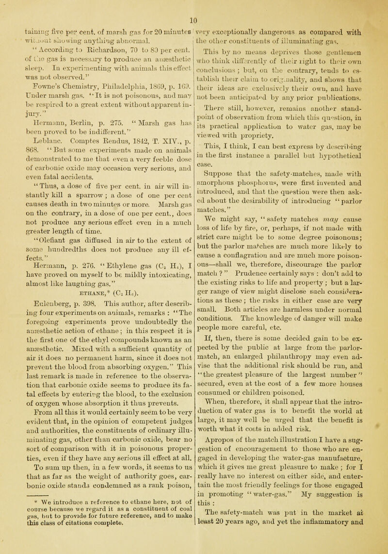 taining live per cent, of marsh gas for 20 minutes witaoufc showing anything abnormal.  According to Richardson, 70 to 80 per cent, of the gas is necessary to produce an anaesthetic sleep. In experimenting with animals this effect was not observed. Fowne's Chemistry, Philadelphia, 18G9, p. 169. Under marsh gas. 'It is not poisonous, and may be respired to a great extent without apparent in- jury.'' Hermann, Berlin, p. 275.  Marsh gas has been proved to be indifferent. Leblanc. Comptes Kendus, 1812, T. XIV., p. 868.  But some experiments made on animals demonstrated to me that even a very feeble dose of carbonic oxide may occasion very serious, and even fatal accidents.  Thus, a dose of five per cent, in air will in- stantly kill a sparrow ; a dose of one per cent causes death in two minutes or more. Marsh gas on the contrary, in a dose of one per cent., does not produce any serious effect even in a much greater length of time. Olefiant gas diffused in air to the extent of some hundredths does not produce any ill ef- fects.  Hermann, p. 276. Ethylene gas (C2 H4), I have proved on myself to be mildly intoxicating, almost like laughing gas. ETHANE,* (Ca IIG). Eulenberg, p. 398. This author, after describ- ing four experiments on animals, remarks : The foregoing experiments prove undoubtedly the amesthetic action of ethane ; in this respect it is the first one of the ethyl compounds known as an anajsthetic. Mixed with a sufficient quantity of air it does no permanent harm, since it does not prevent the blood from absorbing oxygen. This last remark is made in reference to the observa- tion that carbonic oxide seems to produce its fa- tal effects by enterivg the blood, to the exclusion of oxygen whose absorption it thus prevents. From all this it would certainly seem to be very evident that, in the opinion of competent judges and authorities, the constituents of ordinary illu- minating gas, other than carbonic oxide, bear no sort of comparison with it in poisonous proper- ties, even if they have any serious ill effect at all. To sum up then, in a few words, it seems to us that as far as the weight of authority goes, car- bonic oxide stands condemned as a rank poison, * We introduce a reference to ethane here, not of course because we regard it as a constituent of coal gas, but to provide for future reference, and to make this class of citations complete. very exceptionally dangerous as compared with the other constituents of illuminating gas. This by no means deprives those gentlemen who think diirjientlv of their light to their own conclusions ; but, on the contrary, tends to es- tablish their claim to <>ri.finality, and shows that their ideas are exclusively their own, and have not been anticipated by any prior publications. There still, however, remains another stand- point of observation from which this question, in its practical application to water gas, may be vie tved with propriety. This, I think, I can best express by describing in the first instance a parallel but hypothetical case. Suppose that the safety-matches, made with amorphous phosphorus, were first invented and introduced, and that the question were then ask- ed about the desirability of introducing parlor matches. We might say,  safety matches may cause loss of life by fire, or, perhaps, if not made with strict care might be to some degree poisonous; but the parlor matches are much more likely to cause a conflagration and are much more poison- ous—shall we, therefore, discourage the parlor match ?  Prudence certainly says : don't add to the existing risks to life and property ; but a lar- ger range of view might disclose such considera- tions as these ; the risks in either case are very small. Both articles are harmless under normal conditions. The knowledge of danger will make people more careful, etc. If, then, there is some decided gain to be ex- pected by the public at large from the parlor- match, an enlarged philanthropy may even ad- vise that the additional risk should be run, and the greatest pleasure of the largest number secured, even at the cost of a few more houses consumed or children poisoned. When, therefore, it shall appear that the intro- duction of water gas is to benefit the world at large, it may well be urged that the benefit is worth what it cotts in added risk. Apropos of the match illustration I have a sug- gestion of encouragement to those who are en- gaged in developing the water-gas manufacture, which it gives me great pleasure to make ; for I really have no interest on either side, and enter- tain the most friendly feelings for those engaged in promoting water-gas. My suggestion is this : The safety-match was put in the market at least 20 years ago, and yet the inflammatory and