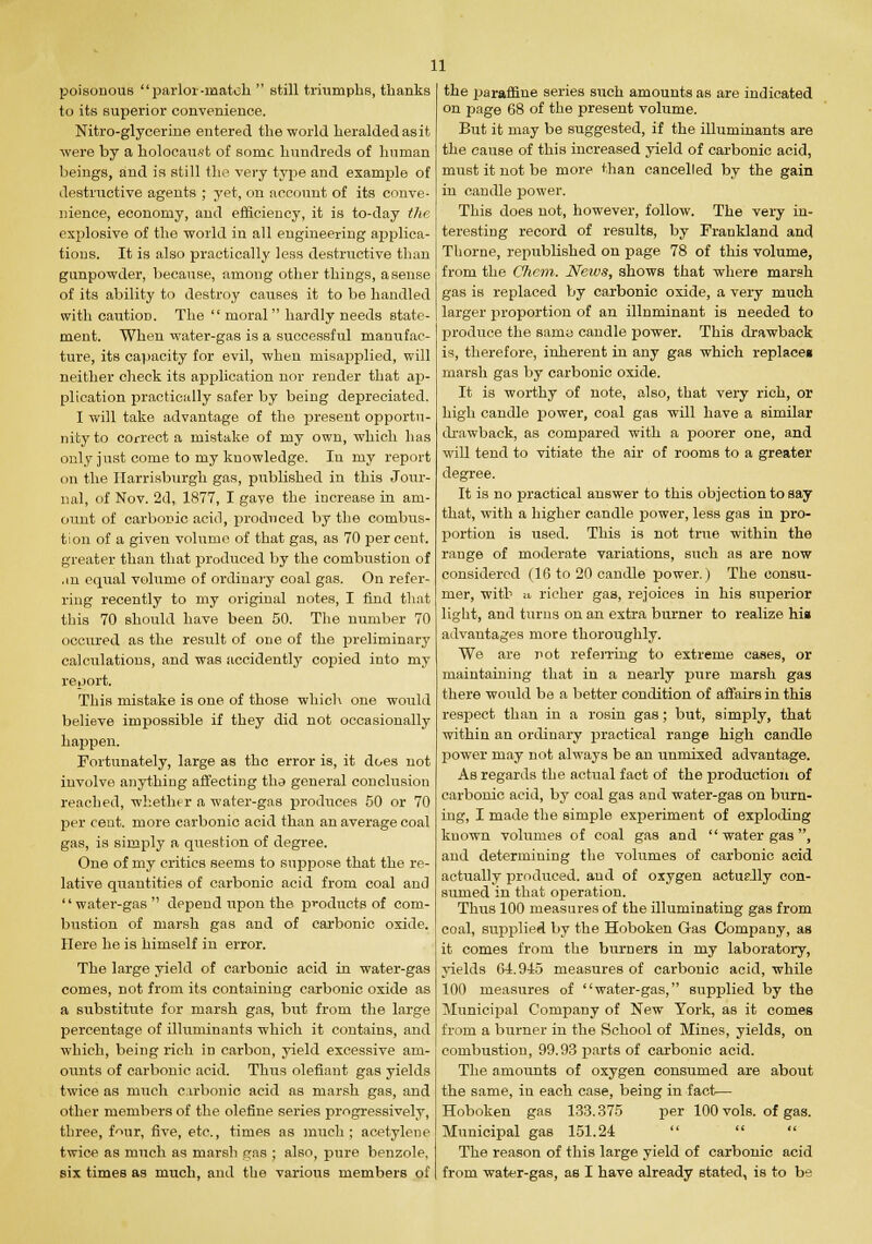 poisonous parlor-match  still triumphs, thanks to its superior convenience. Nitro-glycerine entered the world heralded as it were by a holocaust of sonic hundreds of human beings, and is still the very type and example of destructive agents ; yet, on account of its conve- nience, economy, and efficiency, it is to-day the explosive of the world in all engineering applica- tions. It is also practically less destructive than gunpowder, because, among other things, a sense of its ability to destroy causes it to be handled with caution. The  moral hardly needs state- ment. When water-gas is a successful manufac- ture, its capacity for evil, when misapplied, will neither check its application nor render that ap- plication practically safer by being depreciated. I will take advantage of the present opportu- nity to correct a mistake of my own, which has only just come to my knowledge. In my report on the Ilarrisburgh gas, published in this Jour- nal, of Nov. 2d, 1877, I gave the increase in am- ount of carbonic acid, produced by the combus- tion of a given volume of that gas, as 70 per cent, greater than that produced by the combustion of .in equal volume of ordinary coal gas. On refer- ring recently to my original notes, I find that this 70 should have been 50. The number 70 occured as the result of one of the preliminary calculations, and was accidently copied into my report. This mistake is one of those which one would believe impossible if they did not occasionally happen. Fortunately, large as the error is, it does not involve anything affecting tha general conclusion reached, whether a water-gas produces 50 or 70 per ceut. more carbonic acid than an average coal gas, is simply a question of degree. One of my critics seems to suppose that the re- lative quantities of carbonic acid from coal and water-gas depend upon the products of com- bustion of marsh gas and of carbonic oxide. Here he is himself in error. The large yield of carbonic acid in water-gas comes, not from its containing carbonic oxide as a substitute for marsh gas, but from the large percentage of illuminants which it contains, and which, being rich in carbon, yield excessive am- ounts of carbonic acid. Thus defiant gas yields twice as much carbonic acid as marsh gas, and other members of the olefine series progressively, three, f^ur, five, etc., times as much; acetylene twice as much as marsh gas ; also, pure benzole, six times as much, and the various members of the 2Jaraffine series such amounts as are indicated on page 68 of the present volume. But it may be suggested, if the illuminants are the cause of this increased yield of carbonic acid, must it not be more than cancelled by the gain in candle power. This does not, however, follow. The very in- teresting record of results, by Frankland and Thome, republished on page 78 of this volume, from the Chem. Neivs, shows that where marsh gas is replaced by carbonic oxide, a very much larger proportion of an illnminant is needed to produce the sanio candle power. This drawback is, therefore, inherent in any gas which replacei marsh gas by carbonic oxide. It is worthy of note, also, that very rich, or high candle power, coal gas will have a similar drawback, as compared with a poorer one, and will tend to vitiate the air of rooms to a greater degree. It is no practical answer to this objection to say that, with a higher candle power, less gas in pro- portion is used. This is not true within the range of moderate variations, such as are now considered (16 to 20 candle power.) The consu- mer, with u richer gas, rejoices in his superior light, and turns on an extra burner to realize his advantages more thoroughly. We are not referring to extreme cases, or maintaining that in a nearly pure marsh gas there would be a better condition of affairs in this respect than in a rosin gas; but, simply, that within an ordinary practical range high candle power may not always be an unmixed advantage. As regards the actual fact of the production of carbonic acid, by coal gas and water-gas on burn- ing, I made the simple experiment of exploding known volumes of coal gas and  water gas, and determining the volumes of carbonic acid actually produced, and of oxygen actually con- sumed in that operation. Thus 100 measures of the illuminating gas from coal, supplied by the Hoboken Gas Company, as it comes from the burners in my laboratory, yields 64.945 measures of carbonic acid, while 100 measures of water-gas, supplied by the Municipal Company of New York, as it comes from a burner in the School of Mines, yields, on combustion, 99.93 parts of carbonic acid. The amounts of oxygen consumed are about the same, in each case, being in fact— Hoboken gas 133.375 per 100 vols, of gas. Municipal gas 151.24 The reason of this large yield of carbonic acid from water-gas, as I have already stated, is to be