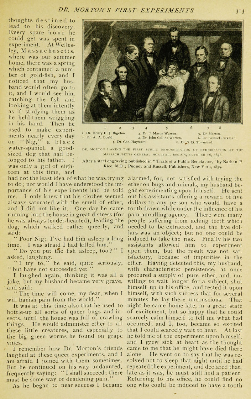 DR. MORTON'S FIRST EXPERIMENTS. 1 1 ■ 1 ^fmmrn^ n ■ IH ■ n ■P3 IB ^!^^l F I .i'-'-'^'J^- 'ttfl ^^^^^^^1 r ■ ■ ■}^!k K^V ^ri ^^\ IflH S* * '^^^1 V '■'- ^0, W-9^ BtJ fcc- i^^l C- i^^H M f \-'' V^^l E ^j '^^^H 9H I 'i mJ 1 1 ^^^i JH n ^1 iBF ~ ^^H ^1 Y\^'. A ^K^M v^ J I^^^^H P 7 9H ^1 H * Mflt^fei^ H !■ ti ^^H fe * ^^H v^ '^''-i^V^ .^1 ^^^F ^^S i^^^^l )'A ^^H ■ ■-■ A ^'4SM^ ^^BJ [^H| ijH^^^H 1 ■ ■ 1 1 ■ I 2 3 4 5 6 Dr. Henry H- J Bigelow. 3, Dr. J Mason Warren, 5. Dr. A. A. Gould 4. Dr. Jchn Collins W,irren. 6. 7 Dr Geo. H.iyward. 8. Dr^S. D. To Dr Morton Dr .Samuel Parkman. rnsenrl. DR. MORTON MAKING THE FIRST ITBI.IC DEMON.'^TR.ATION OF ETHERIZATION AI TIIF. MASSACHUSETTS GENERAL HOSI'ITAL, BOSTON, OCTOBER 16, 1846. After a steel engraving published in Trials of a Public Benefactor, by Nathan P. Rice, M.D.; Pudney and Russell, Publishers, New York, 1859. thoughts destined to lead to his discovery. Every spare hour he could get was spent in experiment. At Welles- ley, Massachusetts, where was our summer home, there was a spring which contained a num- ber of gold-fish, and I noticed that my hus- band would often go to it, and I would see him catching the fish and looking at them intently as if studying them as he held them wriggling in his hand. Then he used to make e.\peri- ments nearly every day on  Nig, a black water-spaniel, a good- sized dog that had be- longed to his father. 1 was only a girl of eigh- teen at this time, and had not the least idea of what he was trying alarmed, for, not satisfied with trying the to do; nor would I have understood the im- ether on bugs and animals, my husband be- portance of his experiments had he told gan experimenting upon himself. He sent nie. I only knew that his clothes seemed out his assistants offering a reward of five always saturated with the smell of ether, dollars to any person who would have a and I did not like it. One day he came tooth drawn while under the influence of his running into the house in great distress (for pain-annulling agency. There were many he was always tender-hearted), leading the people suffering from aching teeth which dog, which walked rather queerly, and needed to be extracted, and the five dol- said: lars was an object; but no one could be  Poor Nig; I've had him asleep a long induced to take the risk. Finally his two time. I was afraid I had killed him, assistants allowed him to experiment Do you put tfie fish asleep, too? I upon them, but the result was not sat- asked, laughing. isfactory, because of impurities in the I try to, he said, quite seriously, ether. Having detected this, my husband,  but have not succeeded yet. with characteristic persistence, at once I laughed again, thinking it was all a procured a supply of pure ether, and, un- joke, but my husband became very grave, willing to wait longer for a subject, shut and said: himself up in his office, and tested it upon  The time will come, my dear, when I himself, with such success that for several will banish pain from the world. minutes he lay there unconscious. That It was at this time also that he used to night he came home late, in a great state bottle-up all sorts of queer bugs and in- of excitement, but so happy that he could sects, until the house was full of crawling scarcely calm himself to tell me what had things. He would administer ether to all occurred; and I, too, became so excited these little creatures, and especially to that I could scarcely wait to hear. At last the big green worms he found on grape he told me of the experiment upon himself, vines. and I grew sick at heart as the thought I remember how Dr. Morton's friends came to me that he might have died there laughed at these queer experiments, and I alone. He went on to say that he was re- am afraid I joined with them sometimes, solved not to sleep that lyght until he had But he continued on his way undaunted, repeated the experiment, and declared that, frequently saying:  I shall succeed; there late as it was, he must still find a patient, must be some way of deadening pain. Returning to his office, he could find no As he began to near success I became one who could be induced to have a tooth