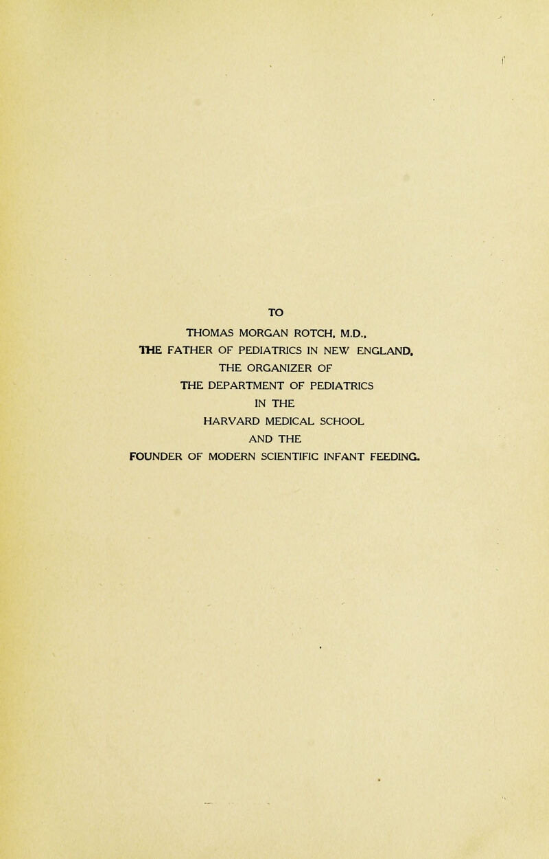 TO THOMAS MORGAN ROTCH, M.D.. THE FATHER OF PEDIATRICS IN NEW ENGLAND, THE ORGANIZER OF THE DEPARTMENT OF PEDIATRICS IN THE HARVARD MEDICAL SCHOOL AND THE FOUNDER OF MODERN SCIENTIFIC INFANT FEEDING.