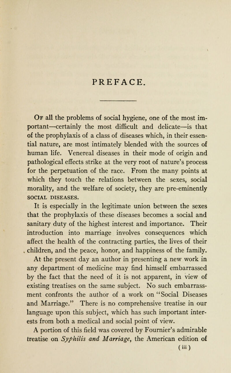 PREFACE. Of all the problems of social hygiene, one of the most im- portant—certainly the most difficult and delicate—is that of the prophylaxis of a class of diseases which, in their essen- tial nature, are most intimately blended with the sources of human life. Venereal diseases in their mode of origin and pathological effects strike at the very root of nature's process for the perpetuation of the race. From the many points at which they touch the relations between the sexes, social morality, and the welfare of society, they are pre-eminently SOCIAL DISEASES. It is especially in the legitimate union between the sexes that the prophylaxis of these diseases becomes a social and sanitary duty of the highest interest and importance. Their introduction into marriage involves consequences which affect the health of the contracting parties, the lives of their children, and the peace, honor, and happiness of the family. At the present day an author in presenting a new work in any department of medicine may find himself embarrassed by the fact that the need of it is not apparent, in view of existing treatises on the same subject. No such embarrass- ment confronts the author of a work on Social Diseases and Marriage. There is no comprehensive treatise in our language upon this subject, which has such important inter- ests from both a medical and social point of view. A portion of this field was covered by Fournier's admirable treatise on Syphilis and Marriage, the American edition of (Hi)