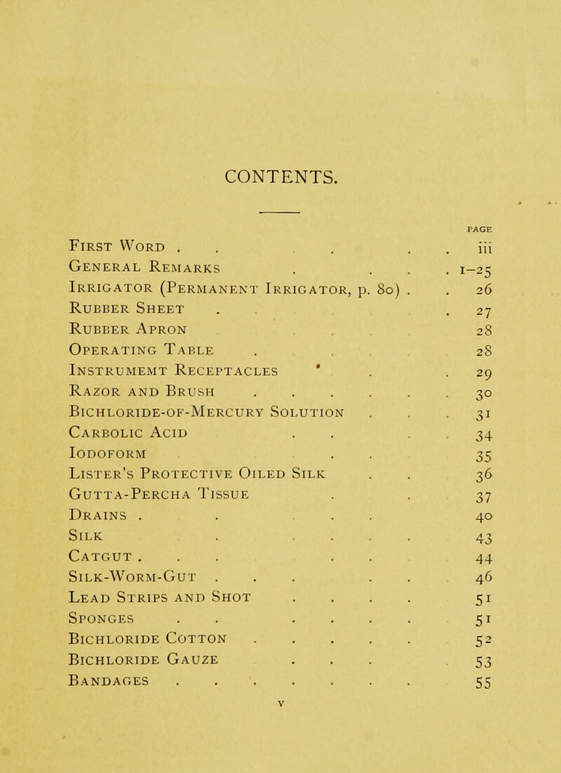 CONTENTS. PAGE First Word . iii General Remarks • !-25 Irrigator (Permanent Irrigator, p. 80) . . 26 Rubber Sheet 27 Rubber Apron 28 Operating Table 28 Instrumemt Receptacles • 29 Razor and Brush 3° Bichloride-of-Mercury Solution 31 Carbolic Acid 34 Iodoform 35 Lister's Protective Oiled Silk 36 Gutta-Percha Tissue 37 Drains . 40 Silk 43 Catgut ... 44 Silk-Worm-Gut . 46 Lead Strips and Shot 5i Sponges . . . . Si Bichloride Cotton S2 Bichloride Gauze 53 Bandages ..... 55