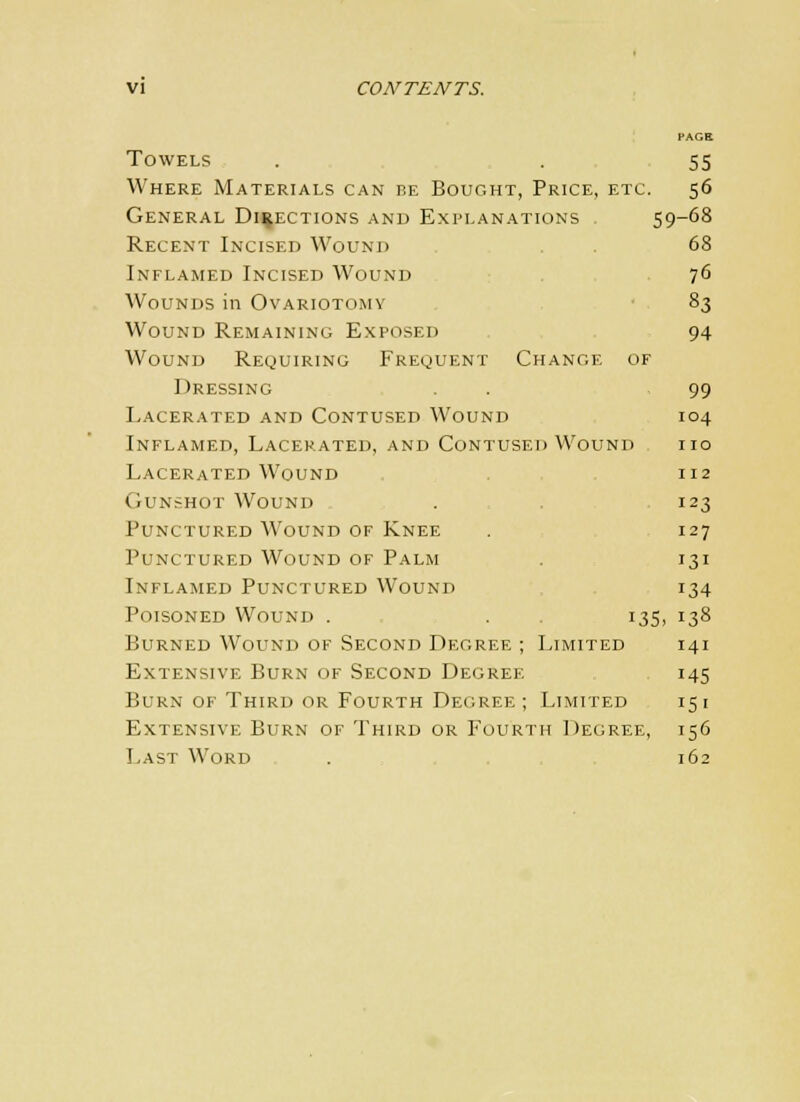 PAGE Towels . . 55 Where Materials can be Bought, Price, etc. 56 General Directions and Explanations 59-68 Recent Incised Wound . 68 Inflamed Incised Wound 76 Wounds in Ovariotomy 83 Wound Remaining Exposed 94 Wound Requiring Frequent Change of Dressing . , 99 Lacerated and Contused Wound 104 Inflamed, Lacerated, and Contused Wound no Lacerated Wound 112 Gunshot Wound . . 123 Punctured Wound of Knee . 127 Punctured Wound of Palm . 131 Inflamed Punctured Wound 134 Poisoned Wound . . 135, 138 Burned Wound of Second Degree ; Limited 141 Extensive Burn of Second Degree 145 Burn of Third or Fourth Degree; Limited 151 Extensive Burn of Third or Fourth Degree, 156 Last Word . 162