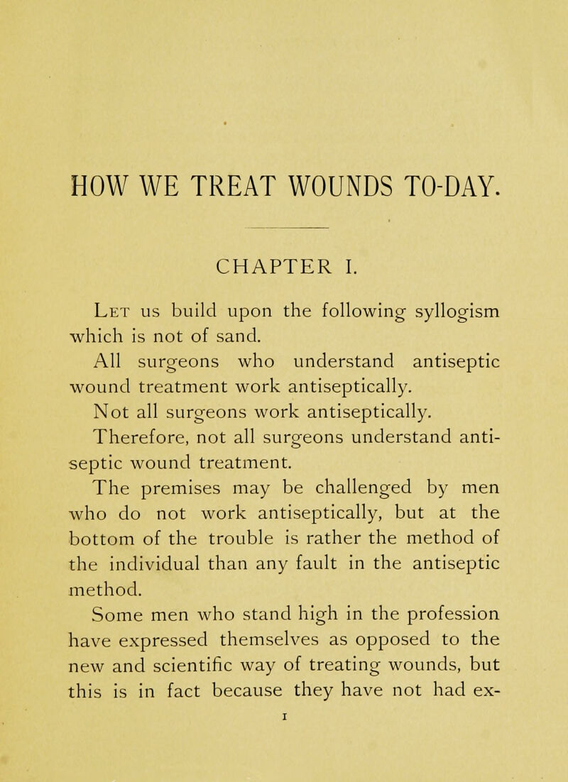 HOW WE TREAT WOUNDS TO-DAY. CHAPTER I. Let us build upon the following syllogism which is not of sand. All surgeons who understand antiseptic wound treatment work antiseptically. Not all surgeons work antiseptically. Therefore, not all surgeons understand anti- septic wound treatment. The premises may be challenged by men who do not work antiseptically, but at the bottom of the trouble is rather the method of the individual than any fault in the antiseptic method. Some men who stand high in the profession have expressed themselves as opposed to the new and scientific way of treating wounds, but this is in fact because they have not had ex-