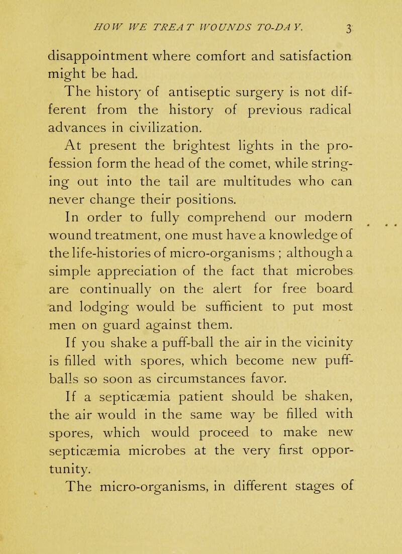 disappointment where comfort and satisfaction might be had. The history of antiseptic surgery is not dif- ferent from the history of previous radical advances in civilization. At present the brightest lights in the pro- fession form the head of the comet, while string- ing out into the tail are multitudes who can never change their positions. In order to fully comprehend our modern wound treatment, one must have a knowledge of the life-histories of micro-organisms ; although a simple appreciation of the fact that microbes are continually on the alert for free board and lodging would be sufficient to put most men on goiard against them. If you shake a puff-ball the air in the vicinity is filled with spores, which become new puff- balls so soon as circumstances favor. If a septicaemia patient should be shaken, the air would in the same way be filled with spores, which would proceed to make new septicaemia microbes at the very first oppor- tunity. The micro-organisms, in different stages of