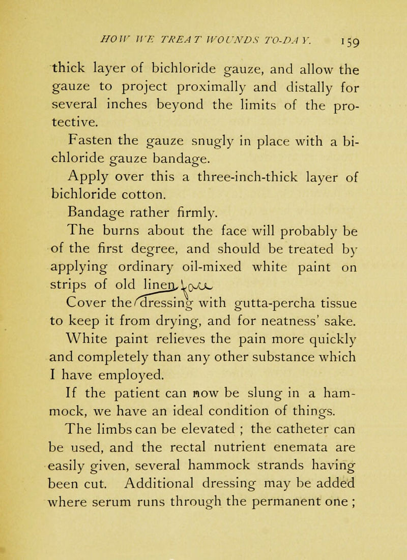 thick layer of bichloride gauze, and allow the gauze to project proximally and distally for several inches beyond the limits of the pro- tective. Fasten the gauze snugly in place with a bi- chloride gauze bandage. Apply over this a three-inch-thick layer of bichloride cotton. Bandage rather firmly. The burns about the face will probably be of the first degree, and should be treated by applying ordinary oil-mixed white paint on strips of old linerjA(yuc Cover the ^dressing with gutta-percha tissue to keep it from drying, and for neatness' sake. White paint relieves the pain more quickly and completely than any other substance which I have employed. If the patient can now be slung in a ham- mock, we have an ideal condition of things. The limbs can be elevated ; the catheter can be used, and the rectal nutrient enemata are easily given, several hammock strands having been cut. Additional dressing may be added where serum runs through the permanent one ;