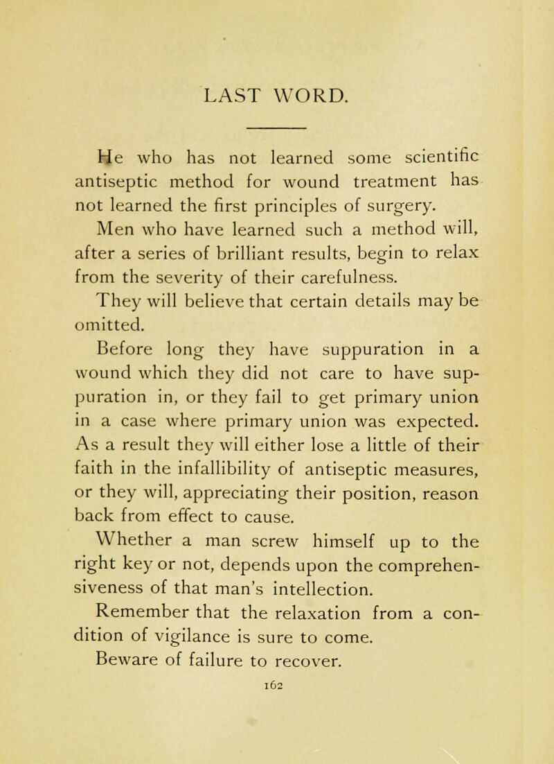 LAST WORD. He who has not learned some scientific antiseptic method for wound treatment has not learned the first principles of surgery. Men who have learned such a method will, after a series of brilliant results, begin to relax from the severity of their carefulness. They will believe that certain details may be omitted. Before long they have suppuration in a wound which they did not care to have sup- puration in, or they fail to get primary union in a case where primary union was expected. As a result they will either lose a little of their faith in the infallibility of antiseptic measures, or they will, appreciating their position, reason back from effect to cause. Whether a man screw himself up to the right key or not, depends upon the comprehen- siveness of that man's intellection. Remember that the relaxation from a con- dition of vigilance is sure to come. Beware of failure to recover.