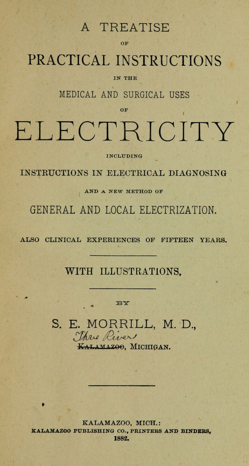 A TREATISE OF PRACTICAL INSTRUCTIONS IN THE MEDICAL AND SURGICAL USES OF ELECTRICITY INCLUDING INSTRUCTIONS IN ELECTRICAL DIAGNOSING . AND A NEW METHOD OF GENERAL AND LOCAL ELECTRIZATION. ALSO CLINICAL EXPERIENCES OP FIFTEEN YEARS. WITH ILLUSTRATIONS, S. E. MORRILL, M. D., -KTUiflATA7Q€>, Michigan. KALAMAZOO, MICH.: KALAMAZOO PUBLISHING CO., PRINTERS AND BINDERS, 1882.