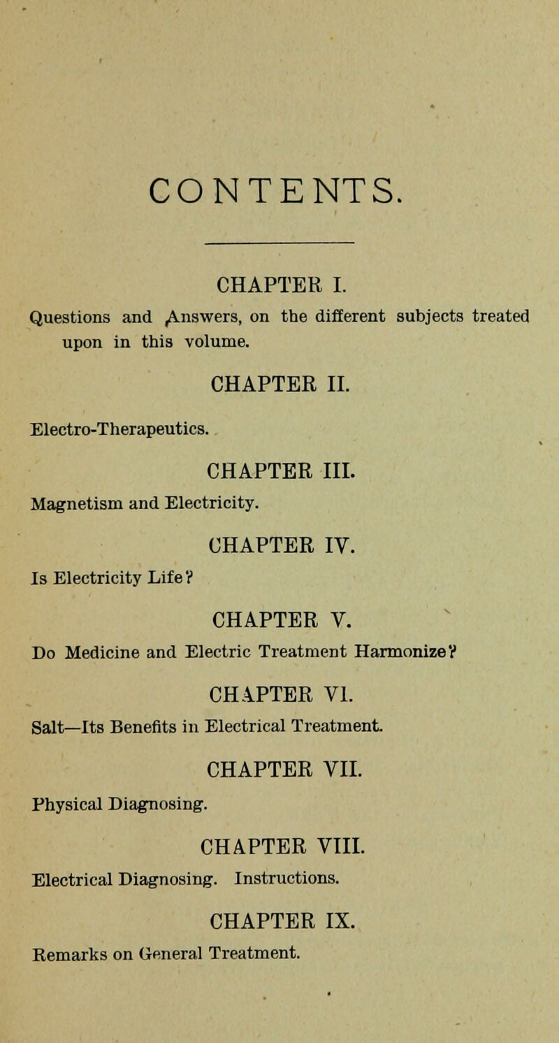 CONTENTS. CHAPTER I. Questions and ,A.nswers, on the different subjects treated upon in this volume. CHAPTER II. Electro-Therapeutics. CHAPTER III. Magnetism and Electricity. CHAPTER IV. Is Electricity Life? CHAPTER V. Do Medicine and Electric Treatment Harmonize? CHAPTER VI. Salt—Its Benefits in Electrical Treatment. CHAPTER VII. Physical Diagnosing. CHAPTER VIII. Electrical Diagnosing. Instructions. CHAPTER IX. Remarks on General Treatment.