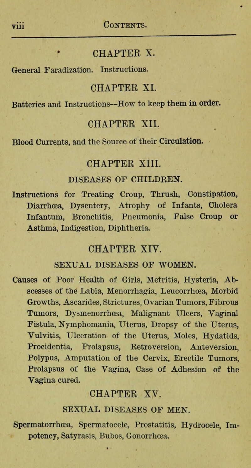 CHAPTER X. General Faradization. Instructions. CHAPTER XI. Batteries and Instructions—How to keep them in order. CHAPTER XII. Blood Currents, and the Source of their Circulation. CHAPTER XIII. DISEASES OF CHILDREN. Instructions for Treating Croup, Thrush, Constipation, Diarrhoea, Dysentery, Atrophy of Infants, Cholera Infantum, Bronchitis, Pneumonia, False Croup or Asthma, Indigestion, Diphtheria. CHAPTER XIV. SEXUAL DISEASES OF WOMEN. Causes of Poor Health of Girls, Metritis, Hysteria, Ab- scesses of the Labia, Menorrhagia, Leucorrhcea, Morbid Growths, Ascarides, Strictures, Ovarian Tumors, Fibrous Tumors, Dysmenorrhcea, Malignant Ulcers, Vaginal Fistula, Nymphomania, Uterus, Dropsy of the Uterus, Vulvitis, Ulceration of the Uterus, Moles, Hydatids, Procidentia, Prolapsus, Retroversion, Anteversion, Polypus, Amputation of the Cervix, Erectile Tumors, Prolapsus of the Vagina, Case of Adhesion of the Vagina cured. CHAPTER XV. SEXUAL DISEASES OF MEN. Spermatorrhoea, Spermatocele, Prostatitis, Hydrocele, Im- potency, Satyrasis, Bubos, Gonorrhoea.