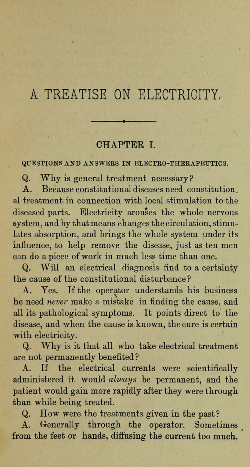 CHAPTER I. QUESTIONS AND ANSWERS IN ELECTRO-THERAPEUTICS. Q. Why is general treatment necessary? A. Because constitutional diseases need constitution, al treatment in connection with local stimulation to the diseased parts. Electricity arouses the whole nervous system, and by that means changes the circulation, stimu- lates absorption, and brings the whole system under its influence, to help remove the disease, just as ten men can do a piece of work in much less time than one. Q. Will an electrical diagnosis find to a certainty the cause of the constitutional disturbance ? A. Yes. If the operator understands his business he need never make a mistake in finding the cause, and all its pathological symptoms. It points direct to the disease, and when the cause is known, the cure is certain with electricity. Q. Why is it that all who take electrical treatment are not permanently benefited ? A. If the electrical currents were scientifically administered it would always be permanent, and the patient would gain more rapidly after they were through than while being treated. Q. How were the treatments given in the past? A. Generally through the operator. Sometimes from the feet or hands, diffusing the current too much.