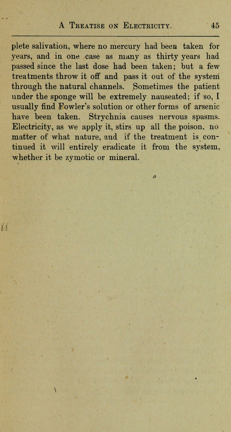 plete salivation, where no mercury had been taken for years, and in one case as many as thirty years had passed since the last dose had been taken; but a few treatments throw it off and pass it out of the system through the natural channels. Sometimes the patient under the sponge will be extremely nauseated; if so, I usually find Fowlers solution or other forms of arsenic have been taken. Strychnia causes nervous spasms. Electricity, as we apply it, stirs up all the poison, no matter of what nature, and if the treatment is con- tinued it will entirely eradicate it from the system, whether it be zymotic or mineral.