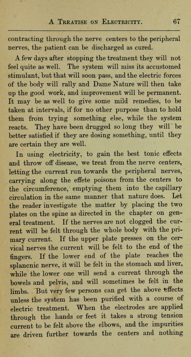 contracting through the nerve centers to the peripheral nerves, the patient can be discharged as cured. A few days after stopping the treatment they will not feel quite as well. The system will miss its accustomed stimulant, but that will soon pass, and the electric forces of the body will rally and Dame Nature will then take up the good work, and improvement will be permanent. It may be as well to give some mild remedies, to be taken at intervals, if for no other purpose than to hold them from trying something else, while the system reacts. They have been drugged so long they will be better satisfied if they are dosing something, until they are certain they are well. In using electricity, to gain the best tonic effects and throw off disease, we treat from the nerve centers, letting the current run towards the peripheral nerves, carrying along the effete poisons from the centers to the circumference, emptying them into the capillary circulation in the same manner that nature does. Let the reader investigate the matter by placing the two plates on the spine as directed in the chapter on gen- eral treatment. If the nerves are not clogged the cur- rent will be felt through the whole body with the pri- mary current. If the upper plate presses on the cer- vical nerves the current will be felt to the end of the fingers. If the lower end of the plate reaches the splancnic nerve, it will be felt in the stomach and liver, while the lower one will send a current through the bowels and pelvis, and will sometimes be felt in the limbs. But very few persons can get the above effects unless the system has been purified with a course of electric treatment. When the electrodes are applied through the hands or feet it takes a strong tension current to be felt above the elbows, and the impurities are driven further towards the centers and nothing