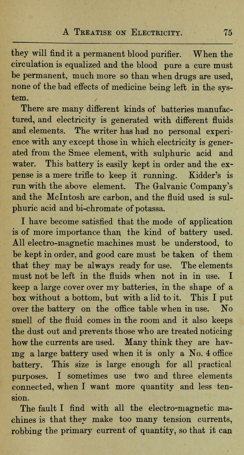 they will find it a permanent blood purifier. When the circulation is equalized and the blood pure a cure must be permanent, much more so than when drugs are used, none of the bad effects of medicine being left in the sys- tem. / There are many different kinds of batteries manufac- tured, and electricity is generated with different fluids and elements. The writer has had no personal experi- ence with any except those in which electricity is gener- ated from the Smee element, with sulphuric acid and water. This battery is easily kept in order and the ex- pense is a mere trifle to keep it running. Kidder's is run with the above element. The Galvanic Company's and the Mcintosh are carbon, and the fluid used is sul- phuric acid and bi-chromate ofpotassa. I have become satisfied that the mode of application is of more importance than the kind of battery used. All electro-magnetic machines must be understood, to be kept in order, and good care must be taken of them that they maj' be always ready for use. The elements must not be left in the fluids when not in in use. I keep a large cover over my batteries, in the shape of a box without a bottom, but with a lid to it. This I put over the battery on the office table when in use. No smell of the fluid comes in the room and it also keeps the dust out and prevents those who are treated noticing how the currents are used. Many think they are hav- ing a large battery used when it is only a No. 4 office battery. This 3ize is large enough for all practical purposes. I sometimes use two and three elements connected, when I want more quantity and less ten- sion. The fault I find with all the electro-magnetic ma- chines is that they make too many tension currents, robbing the primary current of quantity, so that it can
