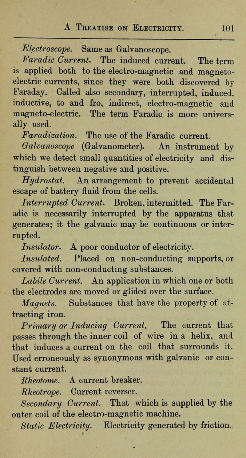 Electroscope. Same as Galvanoscope. Faradic Current. The induced current. The term is applied both to the electro-magnetic and magneto- electric currents, since they were both discovered by Faraday. Called also secondary, interrupted, induced, inductive, to and fro, indirect, electro-magnetic and magneto-electric. The term Faradic is more univers- ally used. Faradization. The use of the Faradic current. Galvanoscope (Galvanometer). An instrument by which we detect small quantities of electricity and dis- tinguish between negative and positive. Hydrostat. An arrangement to prevent accidental escape of battery fluid from the cells. Interrupted Current. Broken, intermitted. The Far- adic is necessarily interrupted by the apparatus that generates; it the galvanic may be continuous or inter- rupted. Insulator. A poor conductor of electricity. Insulated. Placed on non-conducting supports, or covered with non-conducting substances. Labile Current. An application in which one or both the electrodes are moved or glided over the surface. Magnets. Substances that have the property of at- tracting iron. Primary or Inducing Current. The current that passes through the inner coil of wire in a helix, and that induces a current on the coil that surrounds it. Used erroneously as synonymous with galvanic or con- stant current. Rheotome. A current breaker. Rheotrope. Current reverser. Secondary Current. That which is supplied by the outer coil of the electro-magnetic machine. Static Electricity. Electricity generated by friction.