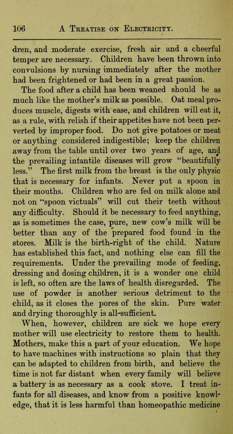 dren, and moderate exercise, fresh air and a cheerful temper are necessary. Children have been thrown into convulsions by nursing immediately after the mother had been frightened or had been in a great passion. The food after a child has been weaned should be as much like the mother's milk as possible. Oat meal pro- duces muscle, digests with ease, and children will eat it, as a rule, with relish if their appetites have not been per- verted by improper food. Do not give potatoes or meat or anything considered indigestible; keep the children away from the table until over two years of age, and the prevailing infantile diseases will grow beautifully less. The first milk from the breast is the only physic that is necessary for infants. Never put a spoon in their mouths. Children who are fed on milk alone and not on spoon victuals will cut their teeth without any difficulty. Should it be necessary to feed anything, as is sometimes the case, pure, new cow's milk will be better than any of the prepared food found in the stores. Milk is the birth-right of the child. Nature has established this fact, and nothing else can fill the requirements. Under the prevailing mode of feeding, dressing and dosing children, it is a wonder one child is left, so often are the laws of health disregarded. The use of powder is another serious detriment to the child, as it closes the pores of the skin. Pure water and drying thoroughly is all-sufficient. When, however, children are sick we hope every mother will use electricity to restore them to health. Mothers, make this a part of your education. We hope to have machines with instructions so plain that they can be adapted to children from birth, and believe the time is not far distant when every family will believe a battery is as necessary as a cook stove. I treat in- fants for all diseases, and know from a positive knowl- edge, that it is less harmful than homeopathic medicine