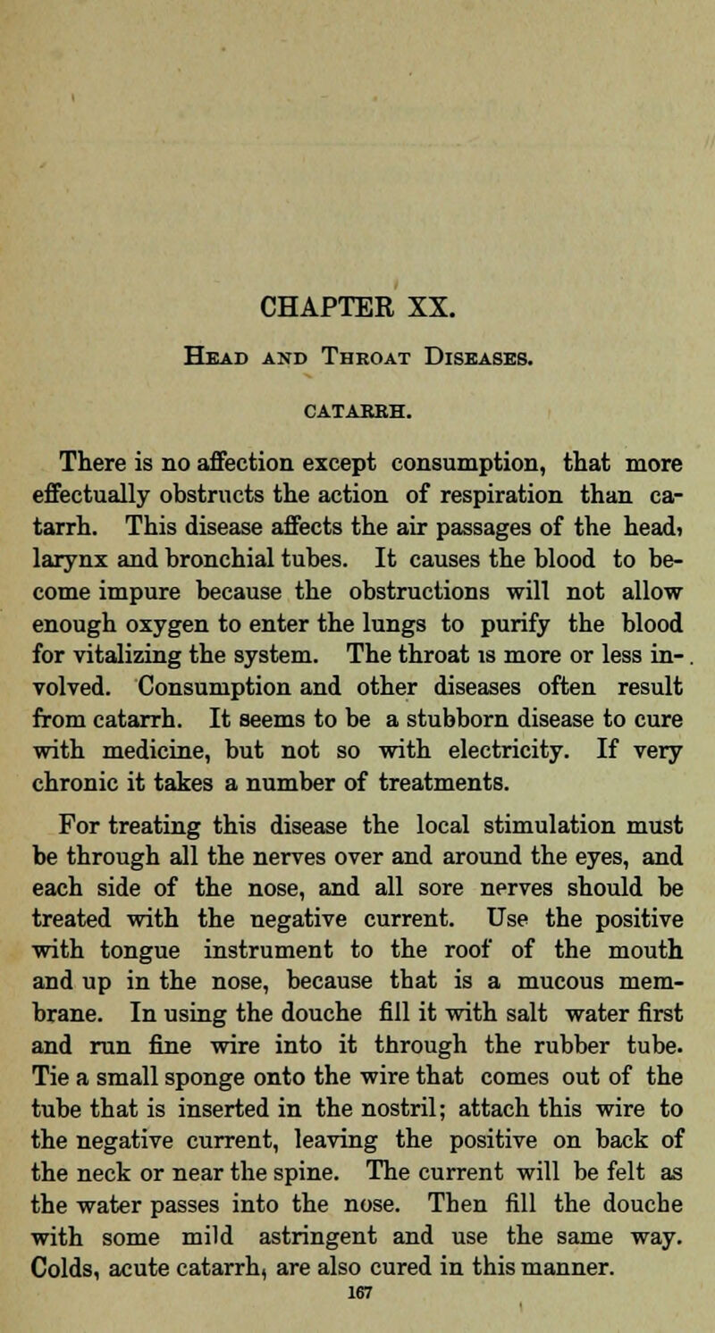 Head and Throat Diseases. CATABBH. There is no affection except consumption, that more effectually obstructs the action of respiration than ca- tarrh. This disease affects the air passages of the head) larynx and bronchial tubes. It causes the blood to be- come impure because the obstructions will not allow enough oxygen to enter the lungs to purify the blood for vitalizing the system. The throat is more or less in-. volved. Consumption and other diseases often result from catarrh. It seems to be a stubborn disease to cure with medicine, but not so with electricity. If very chronic it takes a number of treatments. For treating this disease the local stimulation must be through all the nerves over and around the eyes, and each side of the nose, and all sore nerves should be treated with the negative current. Use the positive with tongue instrument to the roof of the mouth and up in the nose, because that is a mucous mem- brane. In using the douche fill it with salt water first and run fine wire into it through the rubber tube. Tie a small sponge onto the wire that comes out of the tube that is inserted in the nostril; attach this wire to the negative current, leaving the positive on back of the neck or near the spine. The current will be felt as the water passes into the nose. Then fill the douche with some mild astringent and use the same way. Colds, acute catarrh, are also cured in this manner.